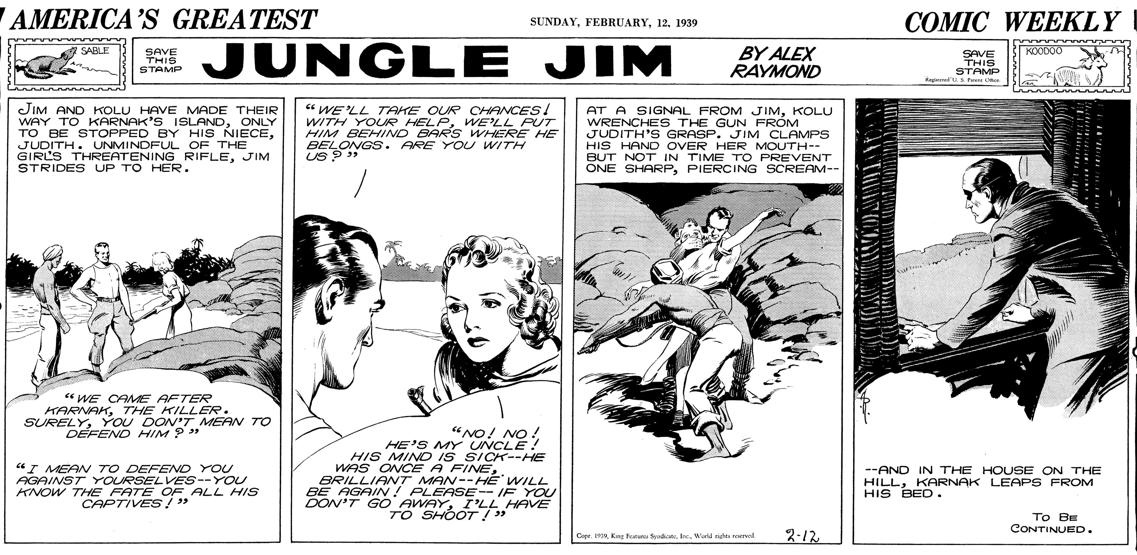 Parallel OCR: AMERICA'S GREATEST ??MIC WEEKLY SUNDAY12. 1939 JUNGLE JIM BY ALEX RAYMOND SABLE SAVE THIS STAMP KOODOO SAVE THIS STAMP Argineed'U.S Pr O JIM AND KOLU HAVE MADE THEIR WAY TO KARNAK'S ISLANDONLY TO BE STOPPED BY HIS NIECEJUDITH. UNMINDFUL OF THE GIRL'S THREATENING RIFLEJIM STRIDES UP TO HER. “ WELL TAKE OUR CHANCES! WITH YOUR HELPWE'LL PUT HIM BEHIND BARS WHERE HE BELONGS . ARE You WITH Us AT A SIGNAL FROM JIMKOLU WRENCHE S THE GUN FROM JUDITH'S GRASP. JIM CLAMPS HIS HAND OVER HER MOUTH-- BUT NOT IN TIME TO PREVENT ÖNE SHARPPIERCING SCREAM-- “ WE CAMME AFTER KARNAKTHE KILLER. SURELYYOU DON'T MEAN TO DEFEND HIM ? "NO! NO ! "I MEAN TO DEFEND YOU AGAINST YOURSELVES--YOU KNOW THE FATE OF ALL HIS CAPTIVES!" HE'S MY UNCLE . HIS MIND IS SICK--HE WAS ONCE A FINEBRILLIANT MAN--HE WILL BE AGAIN! PLEASE-- IF YOU DON'T G O AWAYI'LL HAVE TO SHOOT!" --AND IN THE HO USE ON THE HILLKARNAK LEAPs FROM HIS BED. To BE CONTINUED. Ceer. 1919. Knr Buguse Sudass. Inc. World pishty reervol 2-12. AMERICA'S GREATEST ??MIC WEEKLY SUNDAY12. 1939 JUNGLE JIM BY ALEX RAYMOND SABLE SAVE THIS STAMP KOODOO SAVE THIS STAMP Argineed'U.S Pr O JIM AND KOLU HAVE MADE THEIR WAY TO KARNAK'S ISLANDONLY TO BE STOPPED BY HIS NIECEJUDITH. UNMINDFUL OF THE GIRL'S THREATENING RIFLEJIM STRIDES UP TO HER. “ WELL TAKE OUR CHANCES! WITH YOUR HELPWE'LL PUT HIM BEHIND BARS WHERE HE BELONGS . ARE You WITH Us AT A SIGNAL FROM JIMKOLU WRENCHE S THE GUN FROM JUDITH'S GRASP. JIM CLAMPS HIS HAND OVER HER MOUTH-- BUT NOT IN TIME TO PREVENT ÖNE SHARPPIERCING SCREAM-- “ WE CAMME AFTER KARNAKTHE KILLER. SURELYYOU DON'T MEAN TO DEFEND HIM ? "NO! NO ! "I MEAN TO DEFEND YOU AGAINST YOURSELVES--YOU KNOW THE FATE OF ALL HIS CAPTIVES!" HE'S MY UNCLE . HIS MIND IS SICK--HE WAS ONCE A FINEBRILLIANT MAN--HE WILL BE AGAIN! PLEASE-- IF YOU DON'T G O AWAYI'LL HAVE TO SHOOT!" --AND IN THE HO USE ON THE HILLKARNAK LEAPs FROM HIS BED. To BE CONTINUED. Ceer. 1919. Knr Buguse Sudass. Inc. World pishty reervol 2-12.
