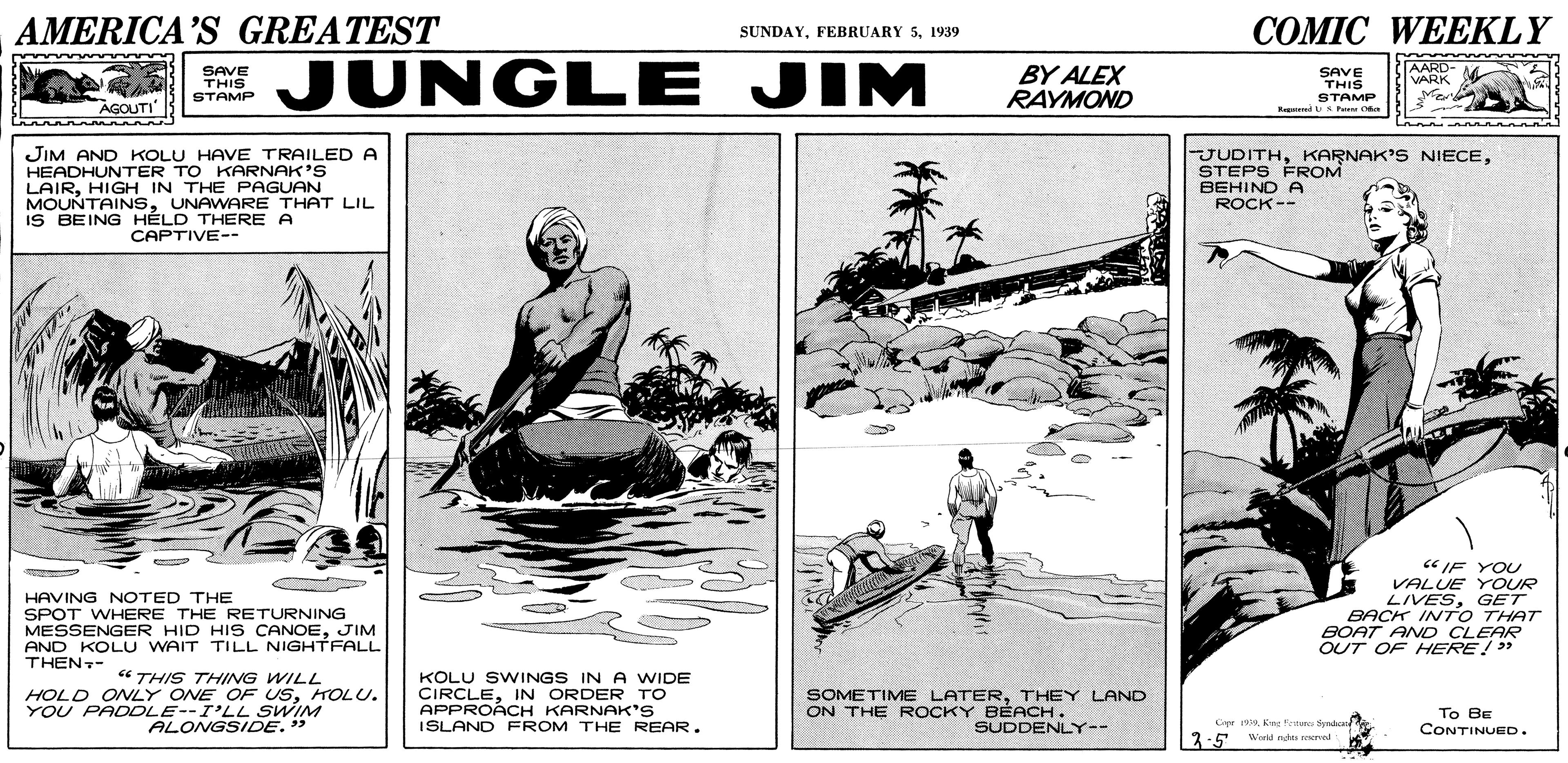 Illustration OCR: AMERICA’S GREATEST COMIC WEEKLY SUNDAY1939 JUNGLE JIM AARD- VARK SAVE THIS STAMP BY ALEX RAYMOND SAVE THIS AGOUTI" STAMP R d uS Pe Oa JIM AND KOLU HAVE TRAILED A HEADHUNTER TO KARNAK'S LAIRHIGH IN THE PAGUAN MOUNTAINSUNAWARE THAT LIL IS BEING HÉLD THERE A CAPTIVE-- JUDITHSTEPS FROM BEHIND A ROCK-- « IF YOU HAVING NOTED THE SPOT WHERE THE RETURNING MESSENGER HID HIS CANOEJIM AND KOLU WAIT TILL NIGHTFALL THEN- VALUE YOUR LIVESGET BACK INT O THAT BOAT AND CLEAR OUT OF HERE!" “ THIS THING WILL HOLD ONLY ONE OF USHOLU. YOU PADDLE--I'LL SWIM ALONGSIDE." KOLU SWINGS IN A WIDE CIRCLEIN ORDER TO APPROÁCH KARNAK'S ISLAND FROM THE REAR. SOMETIME LATERTHEY LAND ON THE ROCKY BÉACH. SUDDENLY-- Cr 19. Kng fettare Syndca Wold nh reerval To BE CONTINUED. 1:5 wioid 3-5 AMERICA’S GREATEST COMIC WEEKLY SUNDAYFEBRUARY 51939 JUNGLE JIM AARD- VARK SAVE THIS STAMP BY ALEX RAYMOND SAVE THIS AGOUTI" STAMP R d uS Pe Oa JIM AND KOLU HAVE TRAILED A HEADHUNTER TO KARNAK'S LAIRHIGH IN THE PAGUAN MOUNTAINSUNAWARE THAT LIL IS BEING HÉLD THERE A CAPTIVE-- JUDITHKARNAK'S NIECESTEPS FROM BEHIND A ROCK-- « IF YOU HAVING NOTED THE SPOT WHERE THE RETURNING MESSENGER HID HIS CANOEJIM AND KOLU WAIT TILL NIGHTFALL THEN- VALUE YOUR LIVESGET BACK INT O THAT BOAT AND CLEAR OUT OF HERE!" “ THIS THING WILL HOLD ONLY ONE OF USHOLU. YOU PADDLE--I'LL SWIM ALONGSIDE." KOLU SWINGS IN A WIDE CIRCLEIN ORDER TO APPROÁCH KARNAK'S ISLAND FROM THE REAR. SOMETIME LATERTHEY LAND ON THE ROCKY BÉACH. SUDDENLY-- Cr 19. Kng fettare Syndca Wold nh reerval To BE CONTINUED. 1:5 wioid 3-5