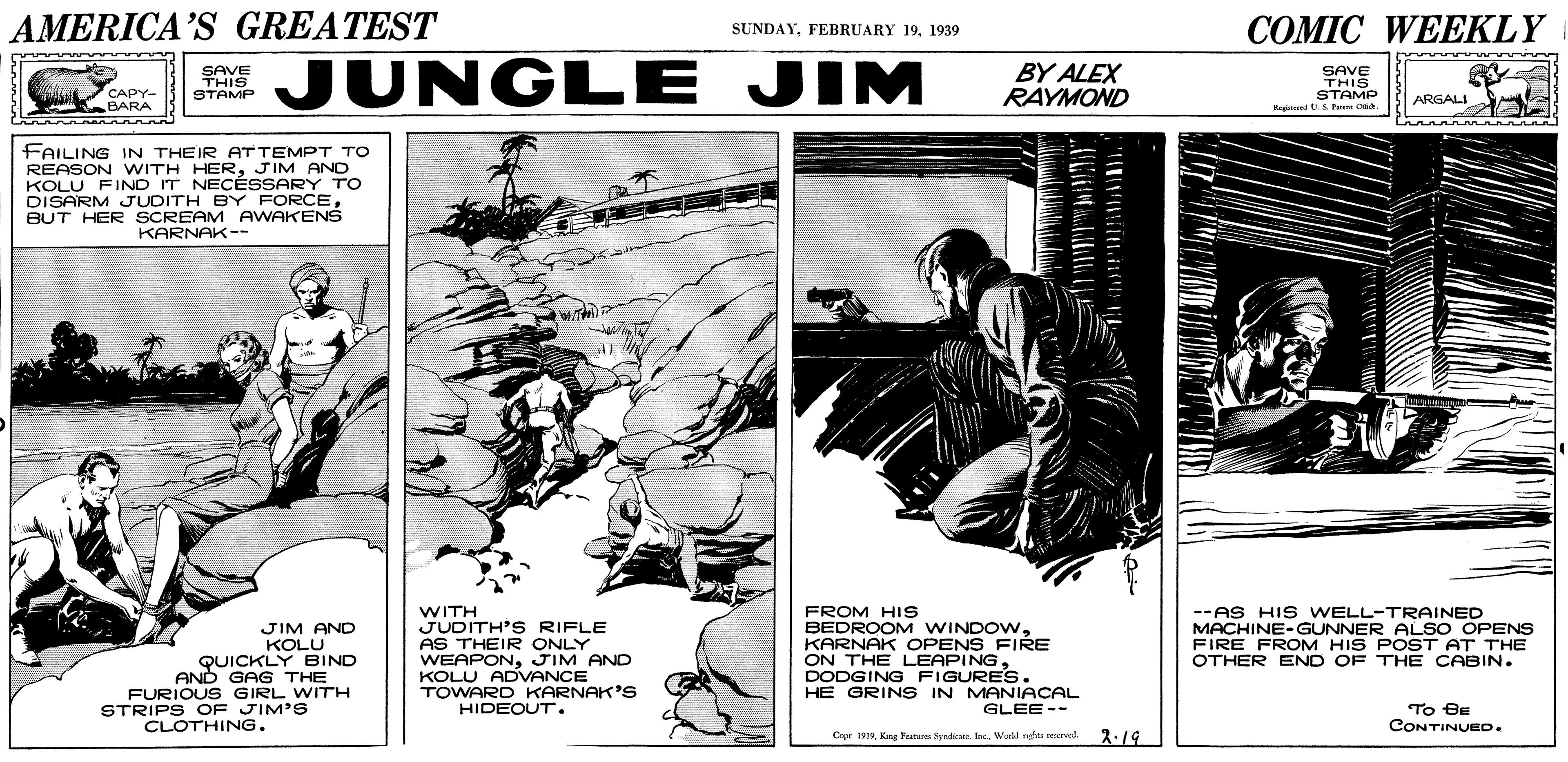 Art OCR: AMERICA'S GREATEST ??MIC WEEKLY SUNDAY1939 SAVE THIS STAMP JUNGLE JIM BY ALEX RAYMOND SAVE THIS STAMP Ragred S Peme C. CAPY- BARA ARGALI FAILING IN THEIR ATTEMPT TO REASON WITH HERJIM AND KOLU FIND IT NECÉSSARY TO DISARM JUDITH BY FORCEBUT HER SCREAM AWAKENS KARNAK-- JIM ANC KOLU QUICKLY BIND AND GAG THE FURIOUS GIRL WITH STRIPS OF JIM'S WITH JUDITH'S RIFLE AS THEIR ONLY WEAPONJIM AND KOLU ADVANCE TOWARD KARNAK'S HIDEOUT . FROM HIS BEDROOM WINDOWKARNAK OPENS FIRE ON THE LEAPINGDODGING FIGURES. HE GRINS IN MANIACAL --AS HIS WELL-TRAINED MACHINE-GUNNER ALSO OPENS FIRE FROM HIS POST AT THE OTHER END OF THE CABIN. GLEE -- To Be CONTINUED. CLOTHING. Copr 19World nghts reervid 2.19 AMERICA'S GREATEST ??MIC WEEKLY SUNDAYFEBRUARY 191939 SAVE THIS STAMP JUNGLE JIM BY ALEX RAYMOND SAVE THIS STAMP Ragred S Peme C. CAPY- BARA ARGALI FAILING IN THEIR ATTEMPT TO REASON WITH HERJIM AND KOLU FIND IT NECÉSSARY TO DISARM JUDITH BY FORCEBUT HER SCREAM AWAKENS KARNAK-- JIM ANC KOLU QUICKLY BIND AND GAG THE FURIOUS GIRL WITH STRIPS OF JIM'S WITH JUDITH'S RIFLE AS THEIR ONLY WEAPONJIM AND KOLU ADVANCE TOWARD KARNAK'S HIDEOUT . FROM HIS BEDROOM WINDOWKARNAK OPENS FIRE ON THE LEAPINGDODGING FIGURES. HE GRINS IN MANIACAL --AS HIS WELL-TRAINED MACHINE-GUNNER ALSO OPENS FIRE FROM HIS POST AT THE OTHER END OF THE CABIN. GLEE -- To Be CONTINUED. CLOTHING. Copr 19Kang Fanae Syndicats. IaeWorld nghts reervid 2.19