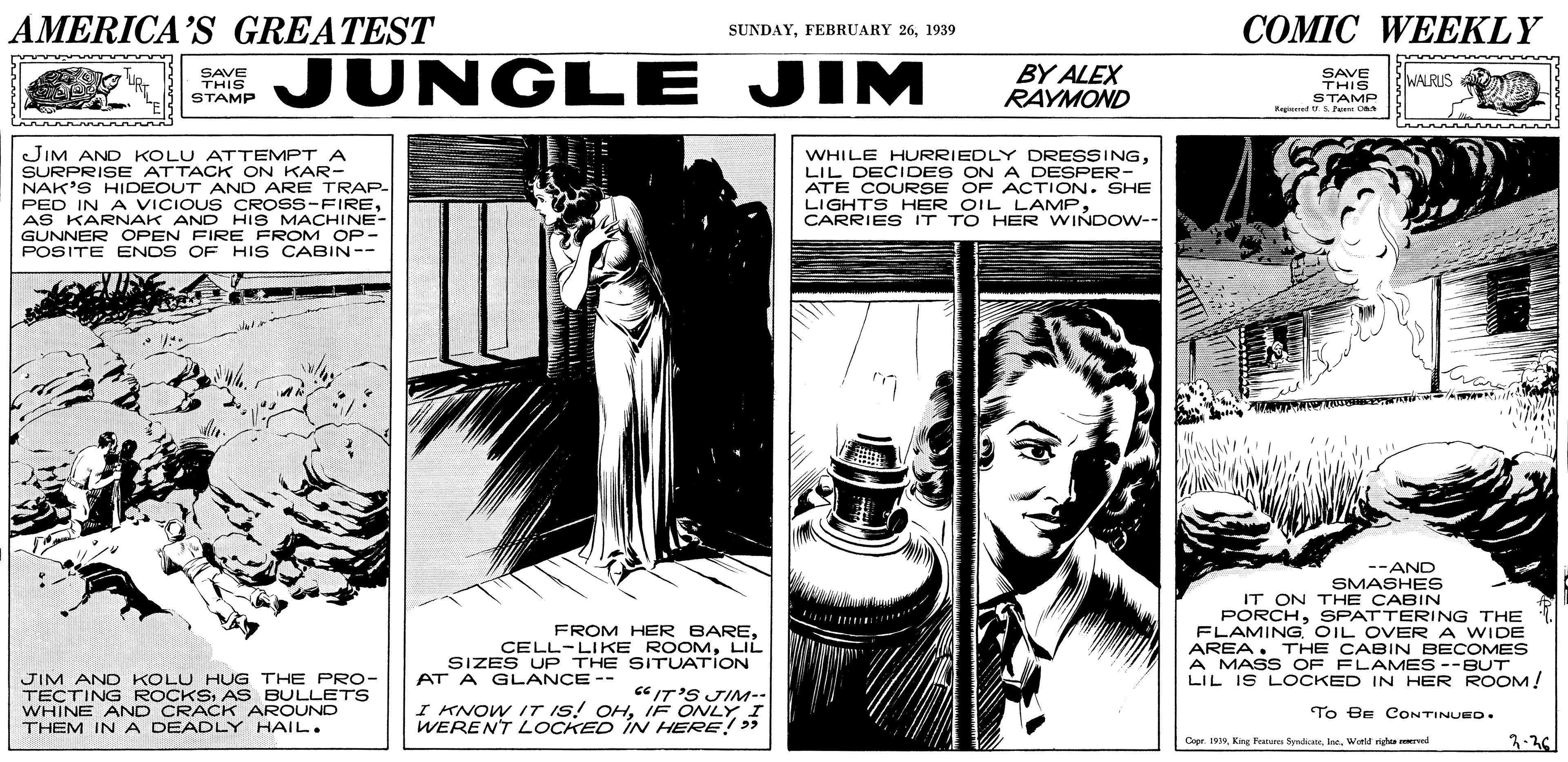 Fiction OCR: AMERICA'S GREATEST COMIC WEEKLY SUNDAY1939 SAVE THIS STAMP JUNGLE JIM BY ALEX RAYMOND SAVE THIS STAMP WALRUS JIM AND KOLU ATTEMPT A SURPRISE ATTACK ON KAR- NAK'S HIDEOUT AND ARE TRAP- PED IN A VICIOUS CROSS-FIREAS KARNAK AND HIS MACHINE- GUNNER OPEN FIRE FROM OP- POSITE ENOS OF HIS CABIN-- WHILE HURRIEDLY DRESSINGLIL DECIDES ON A DESPER- ATE COURSE OF ACTION. SHE LIGHTS HER OIL LAMPCARRIES IT TO HER WINDOW-- --AND SMASHES IT ON THE CABIN PORCHSPATTERING THE FLAMINGOIL OVER A WIDE AREA. THE CABIN BECOMES A MASS OF FLAMES--BUT LIL IS LOCKED IN HER ROOM! FROM HER BARELIL SIZES UP THE SITUATION JIM AND KOLU HUG THE PRo- TECTING ROCKSAS BULLETS WHINE AND CRACK AROUND THEM INA DEADLY HAIL. AT A GLANCE -- "IT'S JIM-- I KNOW IT IS! OHIF ONLY I WERENT LOCKED IN HERE! > To BE CONTINUED. Copr. 1999Inc. Wotld rigas ved AMERICA'S GREATEST COMIC WEEKLY SUNDAYFEBRUARY 261939 SAVE THIS STAMP JUNGLE JIM BY ALEX RAYMOND SAVE THIS STAMP WALRUS JIM AND KOLU ATTEMPT A SURPRISE ATTACK ON KAR- NAK'S HIDEOUT AND ARE TRAP- PED IN A VICIOUS CROSS-FIREAS KARNAK AND HIS MACHINE- GUNNER OPEN FIRE FROM OP- POSITE ENOS OF HIS CABIN-- WHILE HURRIEDLY DRESSINGLIL DECIDES ON A DESPER- ATE COURSE OF ACTION. SHE LIGHTS HER OIL LAMPCARRIES IT TO HER WINDOW-- --AND SMASHES IT ON THE CABIN PORCHSPATTERING THE FLAMINGOIL OVER A WIDE AREA. THE CABIN BECOMES A MASS OF FLAMES--BUT LIL IS LOCKED IN HER ROOM! FROM HER BARECELL-LIKE ROOMLIL SIZES UP THE SITUATION JIM AND KOLU HUG THE PRo- TECTING ROCKSAS BULLETS WHINE AND CRACK AROUND THEM INA DEADLY HAIL. AT A GLANCE -- "IT'S JIM-- I KNOW IT IS! OHIF ONLY I WERENT LOCKED IN HERE! > To BE CONTINUED. Copr. 1999King Fratures SyndicateInc. Wotld rigas ved