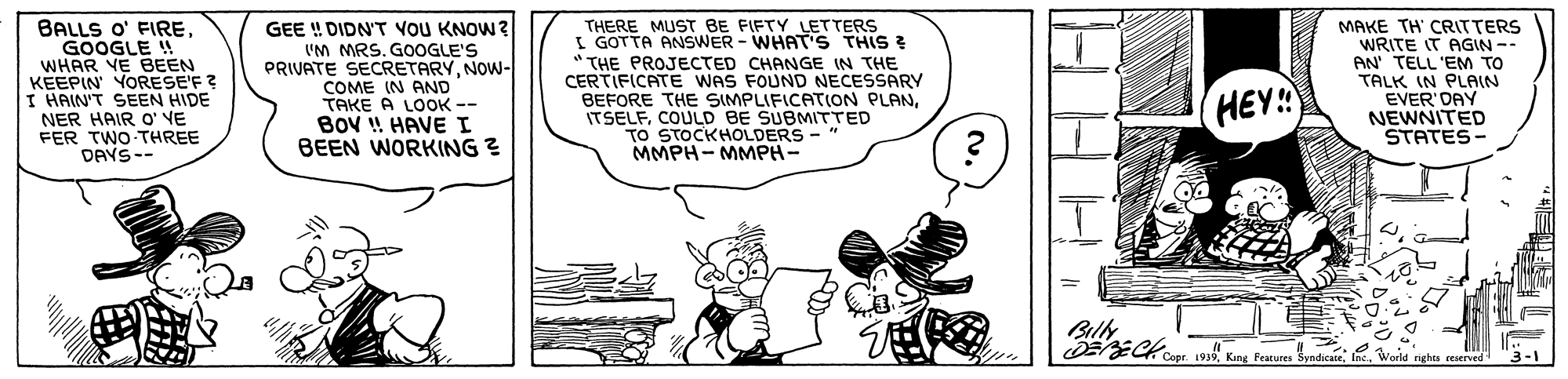 Rectangle OCR: BALLS O' FIREGOOGLE !! WHAR VE BEEN KEEPIN YORESE'F ? I HAIN'T SEEN HIDE NER HAIR O' VE FER TWO THREE DAYS-- GEE ! DIDN'T voU KNOW? 'M MRS. GOOGLE'S PRIVATE SECRETARYNOW- COME IN AND TAKE A LOOK -- BoV ! HAVE I BEEN WORKING ? THERE MUST BE FIFTY LETTERS I GOTTA ANSWER - WHAT'S THIS ? " THE PROJECTED CHANGE IN THE CERTIFICATE WAS FOUND NECESSARY BEFORE THE SIMPLIFICATIOoN PLANCOULD BE SUBMITTED TO STOCKHOLDERS -" MMPH- MMPH- MAKE TH' CRITTERS WRITE IT AGIN -- AN' TELL 'EM TO TALK IN PLAIN EVER'DAY NEWNITED STATES - HEY!! Bill BALLS O' FIREGOOGLE !! WHAR VE BEEN KEEPIN YORESE'F ? I HAIN'T SEEN HIDE NER HAIR O' VE FER TWO THREE DAYS-- GEE ! DIDN'T voU KNOW? 'M MRS. GOOGLE'S PRIVATE SECRETARYNOW- COME IN AND TAKE A LOOK -- BoV ! HAVE I BEEN WORKING ? THERE MUST BE FIFTY LETTERS I GOTTA ANSWER - WHAT'S THIS ? " THE PROJECTED CHANGE IN THE CERTIFICATE WAS FOUND NECESSARY BEFORE THE SIMPLIFICATIOoN PLANCOULD BE SUBMITTED TO STOCKHOLDERS -" MMPH- MMPH- MAKE TH' CRITTERS WRITE IT AGIN -- AN' TELL 'EM TO TALK IN PLAIN EVER'DAY NEWNITED STATES - HEY!! Bill