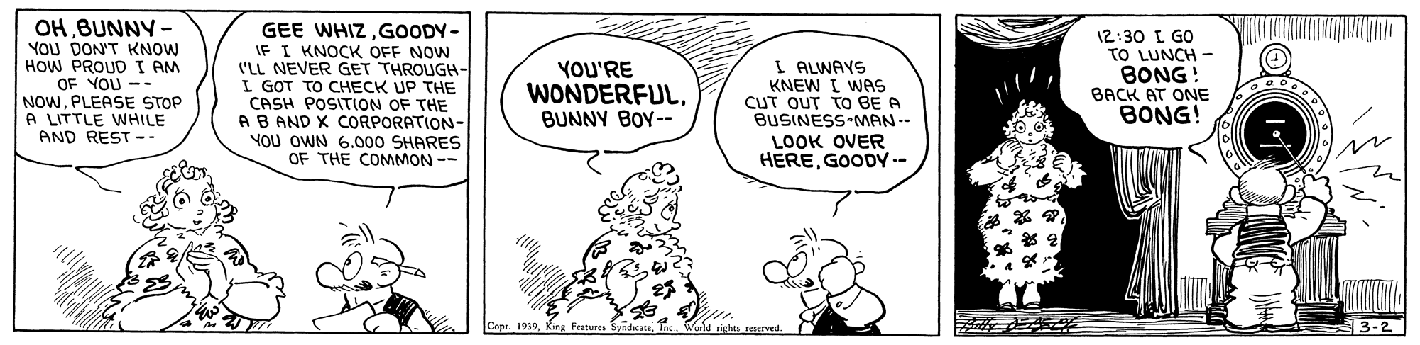 Line OCR: OHBUNNY - YOU DON'T KNOW HOW PROUD I AM OF YOU -- NOWPLEASE STOP A LITTLE WHILE AND REST -- GEE WHIZGOODY- IF I KNOCK OFF NOW ('LL NEVER GET THROUGH- I GOT TO CHECK UP THE CASH POSITION OF THE AB AND X CORPORATION- YOU OWN 6.000 SHARES OF THE COMMON -- I ALWAYS KNEW I WAS CUT OUT TO BE A BUSINESS MAN-- LOOK OVER HEREGOODY -- 12:30 L GO TO LUNCH - BONG! BACK AT ONE BONG! YOU'RE WONDERFULBUNNY BOY-- Copr. 1919King Fratures reserved. 3-2 OHBUNNY - YOU DON'T KNOW HOW PROUD I AM OF YOU -- NOWPLEASE STOP A LITTLE WHILE AND REST -- GEE WHIZGOODY- IF I KNOCK OFF NOW ('LL NEVER GET THROUGH- I GOT TO CHECK UP THE CASH POSITION OF THE AB AND X CORPORATION- YOU OWN 6.000 SHARES OF THE COMMON -- I ALWAYS KNEW I WAS CUT OUT TO BE A BUSINESS MAN-- LOOK OVER HEREGOODY -- 12:30 L GO TO LUNCH - BONG! BACK AT ONE BONG! YOU'RE WONDERFULBUNNY BOY-- Copr. 1919King Fratures reserved. 3-2