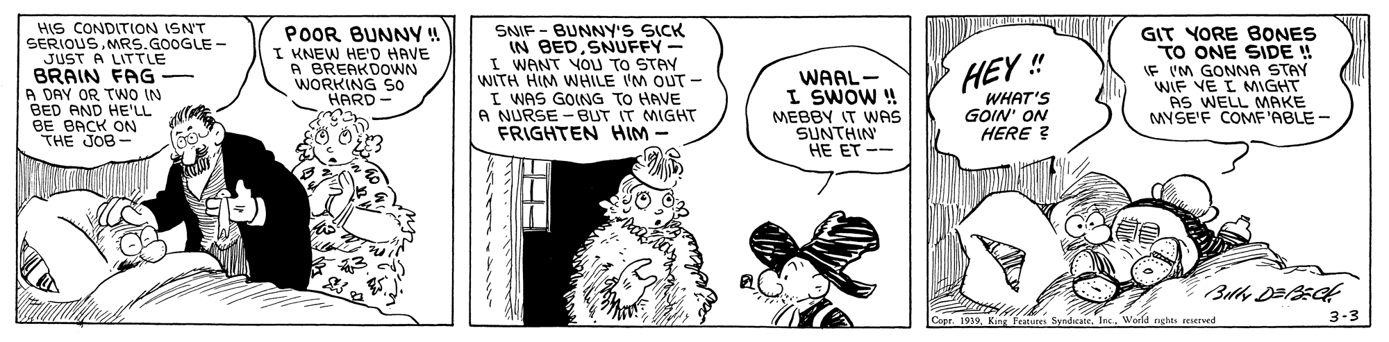 Arthropod OCR: HIS CONDITION ISN'T SERIOUSMRS.GOOGLE - JUST A LITTLE BRAIN FAG- A DAY OR TwO IN BED AND HE'LL BE BACK ON THE JOB- POOR BUNNY! I KNEW HE'D HAVE A BREAKDOWN WORKING S0 HARD SNIF - BUNNY'S SICK IN BED SNUFFY- I WANT YOU TO STAY WITH HIM WHILE IM OUT - I WAS GOING TO HAVE A NURSE - BUT IT MIGHT FRIGHTEN HIM - GIT YORE BONES TO ONE SIDE ! IF 'M GONNA STAY WIF VE I MIGHT AS WELL MAKE MYSE'F COMF'ABLE - HEY ! WAAL- I SWOW ! MEBBY IT WAS SUNTHIN HE ET -- WHAT'S GOIN' ON HERE ? Copr. 1939King Features Syndicate. Inc. World nghts reserved 3-3 HIS CONDITION ISN'T SERIOUSMRS.GOOGLE - JUST A LITTLE BRAIN FAG- A DAY OR TwO IN BED AND HE'LL BE BACK ON THE JOB- POOR BUNNY! I KNEW HE'D HAVE A BREAKDOWN WORKING S0 HARD SNIF - BUNNY'S SICK IN BED SNUFFY- I WANT YOU TO STAY WITH HIM WHILE IM OUT - I WAS GOING TO HAVE A NURSE - BUT IT MIGHT FRIGHTEN HIM - GIT YORE BONES TO ONE SIDE ! IF 'M GONNA STAY WIF VE I MIGHT AS WELL MAKE MYSE'F COMF'ABLE - HEY ! WAAL- I SWOW ! MEBBY IT WAS SUNTHIN HE ET -- WHAT'S GOIN' ON HERE ? Copr. 1939King Features Syndicate. Inc. World nghts reserved 3-3