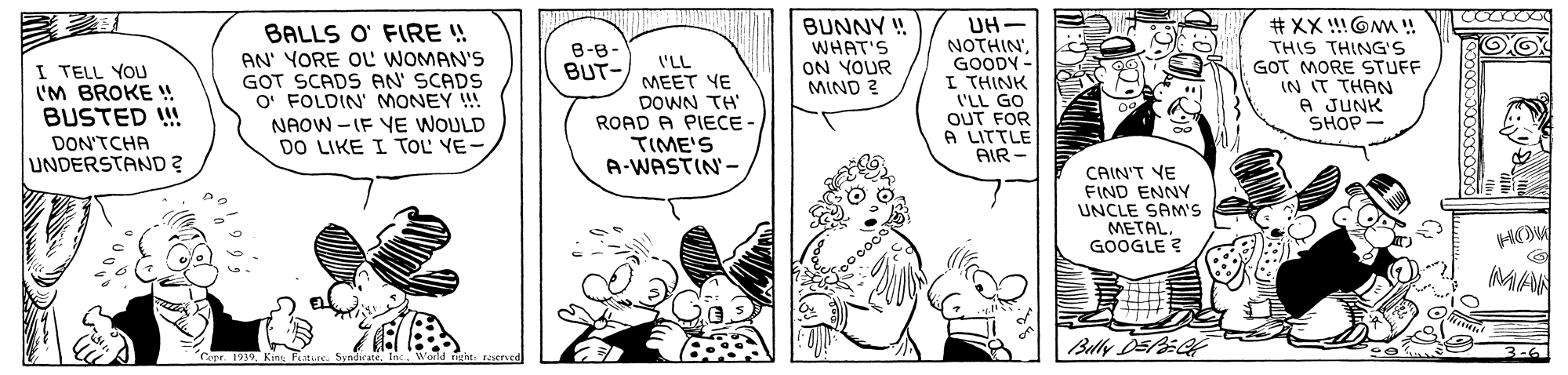 Font OCR: BALLS O' FIRE ! AN' YORE OL WOMAN'S GOT SCADS AN' SCADS O' FOLDIN' MONEY ! NAOW -IF VE WOULD DO LIKE I TOL YE BUNNY ! WHAT'S ON YOUR MIND ? UH- NOTHIN'GOODY - I THINK ('LL GO OUT FOR A LITTLE AIR - # XX !OMW ! THIS THING'S GOT MORE STUFF IN IT THAN A JUNK SHOP- B-8- BUT- I'LL I TELL YOU 'M BROKE ! BUSTED ! MEET YE DOWN TH ROAD A PIECE- TIME'S A-WASTIN- DON'TCHA UNDERSTAND ? CAIN'T YE FIND ENNY UNCLE SAM'S METALGOOGLE ? MAN Bully DEPEF "Copr. 1939Kins Patiec. Syndirate. Inc. World rat: recrued 3-6 BALLS O' FIRE ! AN' YORE OL WOMAN'S GOT SCADS AN' SCADS O' FOLDIN' MONEY ! NAOW -IF VE WOULD DO LIKE I TOL YE BUNNY ! WHAT'S ON YOUR MIND ? UH- NOTHIN'GOODY - I THINK ('LL GO OUT FOR A LITTLE AIR - # XX !OMW ! THIS THING'S GOT MORE STUFF IN IT THAN A JUNK SHOP- B-8- BUT- I'LL I TELL YOU 'M BROKE ! BUSTED ! MEET YE DOWN TH ROAD A PIECE- TIME'S A-WASTIN- DON'TCHA UNDERSTAND ? CAIN'T YE FIND ENNY UNCLE SAM'S METALGOOGLE ? MAN Bully DEPEF "Copr. 1939Kins Patiec. Syndirate. Inc. World rat: recrued 3-6