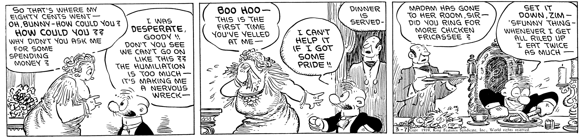 Gesture OCR: ??? ???— So THAT'S WHERE MY EIGHTY CENTS WENT- OHBUNNY-HOW COULD You ? HOW COULD YOU ?? WHY DIDN'T YOU ASK ME FOR SOME SPENDING MONEY ? MADAM HAS GONE TO HER ROOMSIR- DID YOU RING FOR MORE CHICKEN FRICASSEE ? SET IT DOWNZIM- "SFUNNY THING- DINNER IS SERVED- THIS IS THE FIRST TIME YOU'VE VELLED AT ME- I WAS DESPERATEGOODY W DON'T YOU SEE WE CAN'T GO ON LIKE THIS ?? THE HUMILIATION IS TOO MUCH IT'S MAKING ME A NERVOUS WRECK- I CAN'T HELP IT IF I GOT SOME PRIDE ! WHENEVERI GET ALL RILED UP I EAT TWICE AS MUCH - dad Cope 1939World rithts reierved ??? ???— So THAT'S WHERE MY EIGHTY CENTS WENT- OHBUNNY-HOW COULD You ? HOW COULD YOU ?? WHY DIDN'T YOU ASK ME FOR SOME SPENDING MONEY ? MADAM HAS GONE TO HER ROOMSIR- DID YOU RING FOR MORE CHICKEN FRICASSEE ? SET IT DOWNZIM- "SFUNNY THING- DINNER IS SERVED- THIS IS THE FIRST TIME YOU'VE VELLED AT ME- I WAS DESPERATEGOODY W DON'T YOU SEE WE CAN'T GO ON LIKE THIS ?? THE HUMILIATION IS TOO MUCH IT'S MAKING ME A NERVOUS WRECK- I CAN'T HELP IT IF I GOT SOME PRIDE ! WHENEVERI GET ALL RILED UP I EAT TWICE AS MUCH - dad Cope 1939King Features SynicateWorld rithts reierved