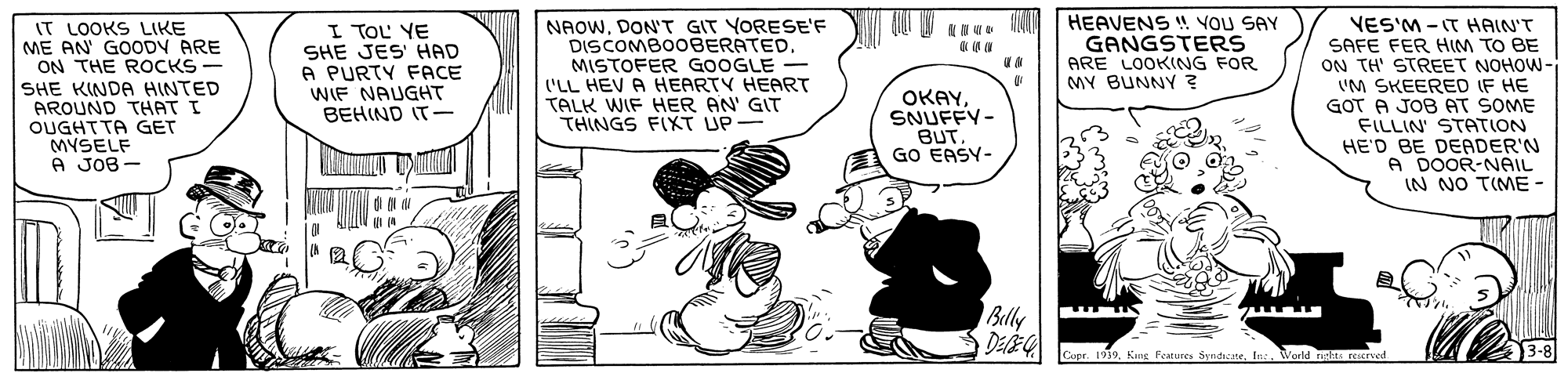 Parallel OCR: NAOWDON'T GIT YORESE'F DISCOMBO0BERATEDMISTOFER GOOGLE - ('LL HEV A HEARTY HEART TALK WIF HER AN' GIT THINGS FIXT UP- &N W. N HEAVENS ! YOU SAY GANGSTERS ARE LOOKNG FOR MY BUNNY ? VES'M - IT HAIN'T SAFE FER HIM TO BE ON TH' STREET NOHOW- 'M SKEERED IF HE GOT A JOB AT SOME FILLIN STATION HE'D BE DEADER'N A DOOR-NAIL IN NO TIME - IT LOOKS LIKE ME AN' GOODV ARE ON THE ROCKS I TOL YE SHE JES' HAD A PURTY FACE WIF NAUGHT BEHIND IT- SHE KINDA HINTED AROUND THAT I OUGHTTA GET MYSELF A JOB - OKAYSNUFFY- BUT. GO EASY- Belly 3-8 Copr. 1939World rigts rescrved NAOWDON'T GIT YORESE'F DISCOMBO0BERATEDMISTOFER GOOGLE - ('LL HEV A HEARTY HEART TALK WIF HER AN' GIT THINGS FIXT UP- &N W. N HEAVENS ! YOU SAY GANGSTERS ARE LOOKNG FOR MY BUNNY ? VES'M - IT HAIN'T SAFE FER HIM TO BE ON TH' STREET NOHOW- 'M SKEERED IF HE GOT A JOB AT SOME FILLIN STATION HE'D BE DEADER'N A DOOR-NAIL IN NO TIME - IT LOOKS LIKE ME AN' GOODV ARE ON THE ROCKS I TOL YE SHE JES' HAD A PURTY FACE WIF NAUGHT BEHIND IT- SHE KINDA HINTED AROUND THAT I OUGHTTA GET MYSELF A JOB - OKAYSNUFFY- BUT. GO EASY- Belly 3-8 Copr. 1939Kng Features SyndicateWorld rigts rescrved