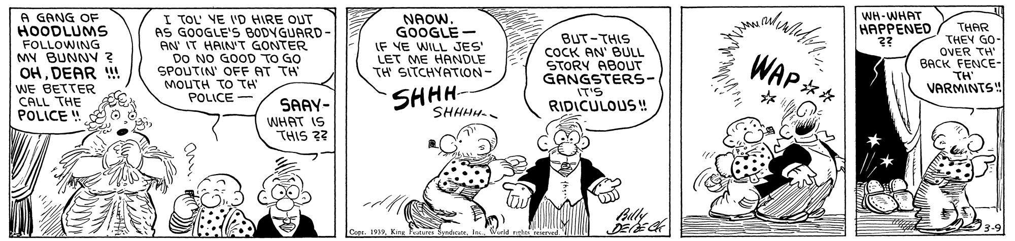 Rectangle OCR: A GANG OF HOODLUMS I TOL' VE I'D HIRE OUT AS GOOGLE'S BODYGUARD- AN' IT HAIN'T GONTER DO NO GOOD TO GO SPOUTIN' OFF AT TH MOUTH TO TH FOLLOWING MY BUNNY ? OHDEAR ! WE BETTER CALL THE POLICE ! NAOW. GOOGLE - IF VE WILL JES' LET ME HANDLE TH SITCHYATION- BUT-THIS COCK AN' BULL STORY ABOUT GANGSTERS- IT'S RIDICULOUS! WH-WHAT HAPPENED ?? THAR THEY GO- OVER TH" BACK FENCE- TH VARMINTS! WAP ** SHHH- SHHHH- POLICE SAAY- WHAT IS THIS 3? Billy Cone. 1939King Fritures A GANG OF HOODLUMS I TOL' VE I'D HIRE OUT AS GOOGLE'S BODYGUARD- AN' IT HAIN'T GONTER DO NO GOOD TO GO SPOUTIN' OFF AT TH MOUTH TO TH FOLLOWING MY BUNNY ? OHDEAR ! WE BETTER CALL THE POLICE ! NAOW. GOOGLE - IF VE WILL JES' LET ME HANDLE TH SITCHYATION- BUT-THIS COCK AN' BULL STORY ABOUT GANGSTERS- IT'S RIDICULOUS! WH-WHAT HAPPENED ?? THAR THEY GO- OVER TH" BACK FENCE- TH VARMINTS! WAP ** SHHH- SHHHH- POLICE SAAY- WHAT IS THIS 3? Billy Cone. 1939King Fritures