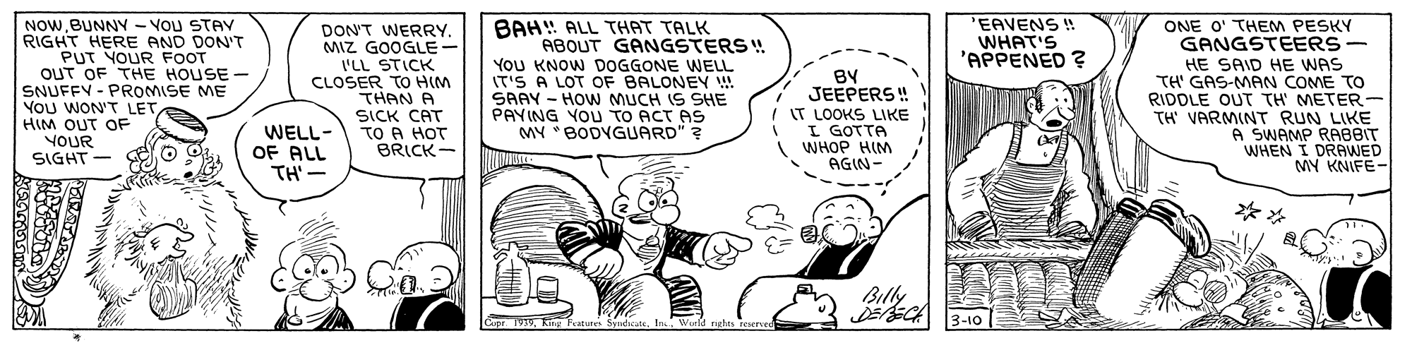 Illustration OCR: NOWBUNNY - VOu STAV RIGHT HERE AND DON'T PUT YOUR FOOT OUT OF THE HOUSE SNUFFY - PROMISE ME YOU WON'T LET HIM OUT OF YOUR SIGHT- BAH ALL THAT TALK ABOUT GANGSTERS ! YoU KNOW DOGGONE WELL IT'S A LOT OF BALONEY ! SAAY - HOW MUCH IS SHE PAYING YOU TO ACT AS MY "BODYGUARD" ? EAVENS! WHAT'S 'APPENED ? ONE O' THEM PESKY GANGSTEERS- DON'T WERRYMIZ GOOGLE- 'LL STICK CLOSER TO HIM THAN A SICK CAT TO A HOT BRICK- | BY JEEPERS ! IT LOOKS LIKE I GOTTA WHOP HIM AGIN- HE SAID HE WAS TH' GAS-MAN COME TO RIDDLE OUT TH' METER TH' VARMINT RUN LIKE A SWAMP RABBIT WHEN I DRAWED MY KNIFE- WELL- OF ALL TH'- ** Billy Copr. 1939In World righn reserved 3-10 NOWBUNNY - VOu STAV RIGHT HERE AND DON'T PUT YOUR FOOT OUT OF THE HOUSE SNUFFY - PROMISE ME YOU WON'T LET HIM OUT OF YOUR SIGHT- BAH ALL THAT TALK ABOUT GANGSTERS ! YoU KNOW DOGGONE WELL IT'S A LOT OF BALONEY ! SAAY - HOW MUCH IS SHE PAYING YOU TO ACT AS MY "BODYGUARD" ? EAVENS! WHAT'S 'APPENED ? ONE O' THEM PESKY GANGSTEERS- DON'T WERRYMIZ GOOGLE- 'LL STICK CLOSER TO HIM THAN A SICK CAT TO A HOT BRICK- | BY JEEPERS ! IT LOOKS LIKE I GOTTA WHOP HIM AGIN- HE SAID HE WAS TH' GAS-MAN COME TO RIDDLE OUT TH' METER TH' VARMINT RUN LIKE A SWAMP RABBIT WHEN I DRAWED MY KNIFE- WELL- OF ALL TH'- ** Billy Copr. 1939king Peatures SyndicateIn World righn reserved 3-10