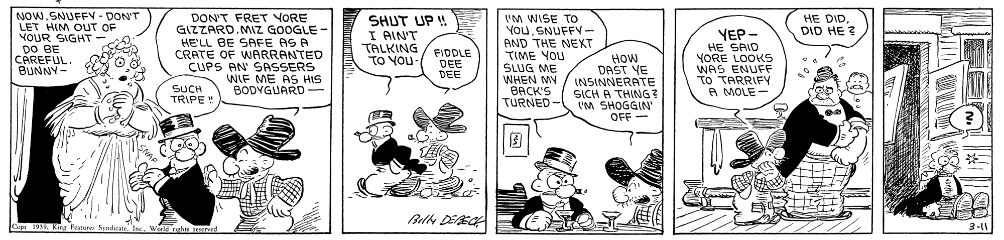 Art OCR: NOWSNUFFV - DON'T LET HIM OUT OF YOUR SIGHT DO BE CAREFUL. BUNNY- HE DIDDID HE ? DON'T FRET VORE GIZZARD.MIZ GOOGLE - HE'LL BE SAFE AS A CRATE OF WARRANTED CUPS AN' SASSERS WIF ME AS HIS BODYGUARD- SHUT UP ! I AIN'T TALKING TO YOU I'M WISE To YouSNUFFY- AND THE NEXT TIME YOU SLUG ME WHEN MY BACK'S TURNED - YEP- HE SAID YORE LOOKS WAS ENUFF TO TARRIFY A MOLE- FIDDLE DEE DEE How DAST YE INSINNERATE SUCH TRIPE ! SICH A THING ? VM SHOGGIN' OFF- ? Bllh DEEC Copr 1939Weeld nghts reserved 3-11 NOWSNUFFV - DON'T LET HIM OUT OF YOUR SIGHT DO BE CAREFUL. BUNNY- HE DIDDID HE ? DON'T FRET VORE GIZZARD.MIZ GOOGLE - HE'LL BE SAFE AS A CRATE OF WARRANTED CUPS AN' SASSERS WIF ME AS HIS BODYGUARD- SHUT UP ! I AIN'T TALKING TO YOU I'M WISE To YouSNUFFY- AND THE NEXT TIME YOU SLUG ME WHEN MY BACK'S TURNED - YEP- HE SAID YORE LOOKS WAS ENUFF TO TARRIFY A MOLE- FIDDLE DEE DEE How DAST YE INSINNERATE SUCH TRIPE ! SICH A THING ? VM SHOGGIN' OFF- ? Bllh DEEC Copr 1939King Features SyndicateWeeld nghts reserved 3-11