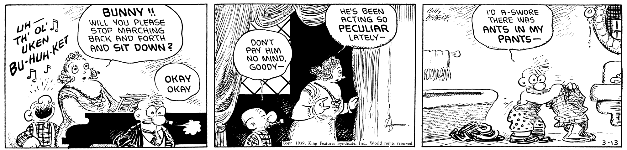 Font OCR: TH' OL' UKEN BUNNY ! WILL YOU PLEASE STOP MARCHING BACK AND FORTH AND SIT DOWN ? UH HE'S BEEN ACTING SO PECULIAR LATELY- I'D A-SWORE THERE WAS ANTS IN MY PANTS- Bu-HUH-KET DON'T PAY HIM NO MINDGOODY- OKAY OKAY 19393-13 TH' OL' UKEN BUNNY ! WILL YOU PLEASE STOP MARCHING BACK AND FORTH AND SIT DOWN ? UH HE'S BEEN ACTING SO PECULIAR LATELY- I'D A-SWORE THERE WAS ANTS IN MY PANTS- Bu-HUH-KET DON'T PAY HIM NO MINDGOODY- OKAY OKAY 1939King Features Syndicate