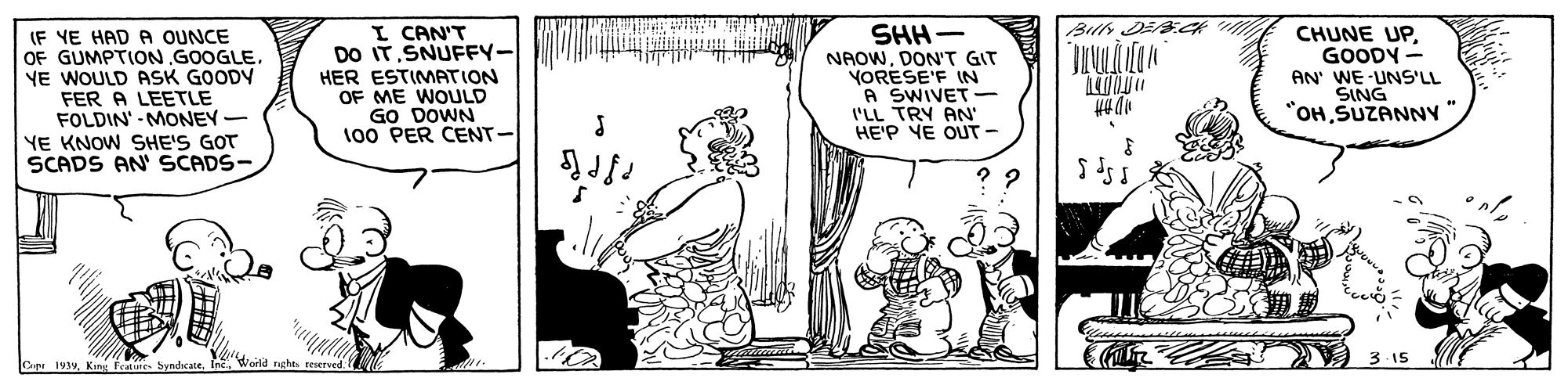 Line OCR: Bills DE.K I CAN'T DO IT.SNUFFY- HER ESTIMPATION OF ME WOULD GO DOWN 100 PER CENT- SHH- (F YE HAD A OUNCE OF GUMPTION GOOGLEYE WOULD ASK GOODY FER A LEETLE FOLDIN' - MONEY YE KNOW SHE'S GOT SCADS AN' SCADS- CHUNE UPGOODY - NAOWDON'T GIT YORESE'F IN A SWIVET I'LL TRY AN HE'P YE OUT- AN' WE UNS'LL SING "OHSUZANNv Woild nght resersed 3- 15 Cup 193yKinu feature. Syndcate. Bills DE.K I CAN'T DO IT.SNUFFY- HER ESTIMPATION OF ME WOULD GO DOWN 100 PER CENT- SHH- (F YE HAD A OUNCE OF GUMPTION GOOGLEYE WOULD ASK GOODY FER A LEETLE FOLDIN' - MONEY YE KNOW SHE'S GOT SCADS AN' SCADS- CHUNE UPGOODY - NAOWDON'T GIT YORESE'F IN A SWIVET I'LL TRY AN HE'P YE OUT- AN' WE UNS'LL SING "OHSUZANNv Woild nght resersed 3- 15 Cup 193yKinu feature. Syndcate.