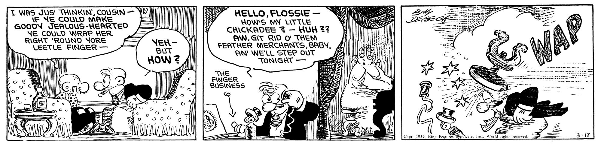Illustration OCR: I WAS JUS' THINKIN'COUSIN- JF YE COULD MAKE GOODY JERLOUS-HEARTED YE COULD WRAP HER RIGHT 'ROUND YORE LEETLE FINGER- HELLOFLOSSIE - How'S MY LITTLE CHICKADEE ? - HUH ?? AWGIT RID o THEM FEATHER MERCHANTSAN' WE'LL STEP OUT TONIGHT- YEH- BUT HOW ? WAP THE FINGER BUSINESS 1939King IncWeeld rights reserved 3-17 I WAS JUS' THINKIN'COUSIN- JF YE COULD MAKE GOODY JERLOUS-HEARTED YE COULD WRAP HER RIGHT 'ROUND YORE LEETLE FINGER- HELLOFLOSSIE - How'S MY LITTLE CHICKADEE ? - HUH ?? AWGIT RID o THEM FEATHER MERCHANTSAN' WE'LL STEP OUT TONIGHT- YEH- BUT HOW ? WAP THE FINGER BUSINESS 1939King IncWeeld rights reserved 3-17