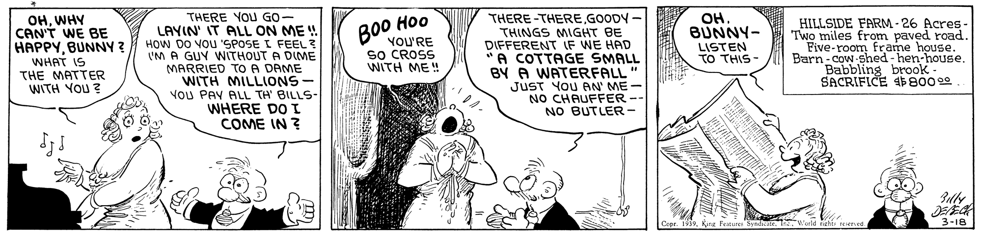 Finger OCR: ??. BUNNY- OHWHY CAN'T WE BE HAPPYBUNNY ? WHAT IS THE MATTER WITH YOU ? THERE YOU GO- LAYIN' IT ALL ON ME ! HOW DO VOU 'SPOSE I FEEL? IM A GUY WITHOUT A DIME MARRIED TO A DAME WITH MILLIONS- YOU PAY ALL TH' BILLS- WHERE DO I COME IN ? THERE-THEREGOODY - THINGS MIGHT BE DIFFERENT IF WE HAD A COTTAGE SMALL BY A WATERFALL JUST YOU AN' ME NO CHAUFFER NO BUTLER- Ho0 HILLSIDE FARM- 26 Acres- Two miles from paved road. Five-room frame house. Barn-cow shed - hen-house. Babbling brook- SACRIFICE $800 0 YOU'RE sO CROSS WITH ME ! LISTEN TO THIS- Copr. 1939Kung Features: b reserved 3-18 ??. BUNNY- OHWHY CAN'T WE BE HAPPYBUNNY ? WHAT IS THE MATTER WITH YOU ? THERE YOU GO- LAYIN' IT ALL ON ME ! HOW DO VOU 'SPOSE I FEEL? IM A GUY WITHOUT A DIME MARRIED TO A DAME WITH MILLIONS- YOU PAY ALL TH' BILLS- WHERE DO I COME IN ? THERE-THEREGOODY - THINGS MIGHT BE DIFFERENT IF WE HAD A COTTAGE SMALL BY A WATERFALL JUST YOU AN' ME NO CHAUFFER NO BUTLER- Ho0 HILLSIDE FARM- 26 Acres- Two miles from paved road. Five-room frame house. Barn-cow shed - hen-house. Babbling brook- SACRIFICE $800 0 YOU'RE sO CROSS WITH ME ! LISTEN TO THIS- Copr. 1939Kung Features: b reserved 3-18