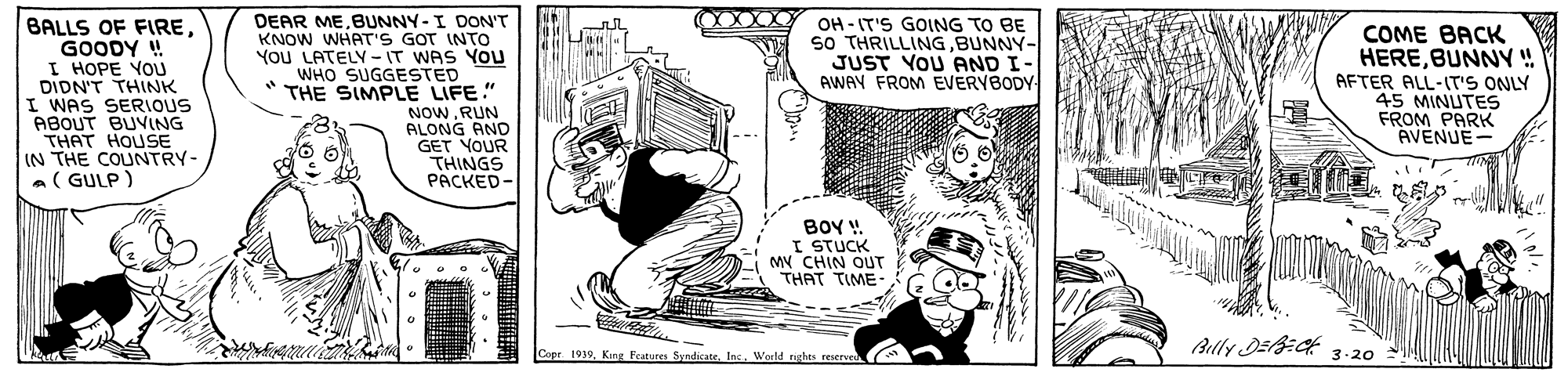 Line art OCR: BALLS OF FIREGOODY ! I HOPE YOU DIDN'T THINK I WAS SERIOUS ABOUT BUVING THAT HOUSE IN THE COUNTRY- a( GULP) DEAR MEBUNNY-I DON'T KNOW WHAT'S GOT INTO YOU LATELY-IT WAS YOU WHO SUGGESTED THE SIMPLE LIFE." NOWRUN ALONG AND GET YOUR THINGS PACKED- OH - IT'S GOING TO BE so THRILLINGBUNNY- JUST YOU AND I- AWAY FROM EVERYBODY COME BACK HEREBUNNY ! AFTER ALL-IT'S ONLY 45 MINUTES FROM PARK AVENUE- BOY !. I STUCK MV CHIN OUT THAT TIME Belly DE:Ck 3 -20 Cope 1939Ins. World reghes reserve BALLS OF FIREGOODY ! I HOPE YOU DIDN'T THINK I WAS SERIOUS ABOUT BUVING THAT HOUSE IN THE COUNTRY- a( GULP) DEAR MEBUNNY-I DON'T KNOW WHAT'S GOT INTO YOU LATELY-IT WAS YOU WHO SUGGESTED THE SIMPLE LIFE." NOWRUN ALONG AND GET YOUR THINGS PACKED- OH - IT'S GOING TO BE so THRILLINGBUNNY- JUST YOU AND I- AWAY FROM EVERYBODY COME BACK HEREBUNNY ! AFTER ALL-IT'S ONLY 45 MINUTES FROM PARK AVENUE- BOY !. I STUCK MV CHIN OUT THAT TIME Belly DE:Ck 3 -20 Cope 1939King Reatures SyndicateIns. World reghes reserve