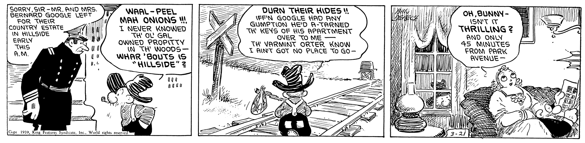 Line art OCR: SORRYSIR -MR. AND MRS BERNARD GOOGLE LEFT FOR THEIR COUNTRY ESTATE IN HILLSIDE EARLY THIS A.M. WAAL - PEEL MAH ONIONS ! I NEVER KNOWED TH' OL GAL OWNED PROPITTY IN TH WOODS- WHAR 'BOUTS IS HILLSIDE"? DURN THEIR HIDES ! IFF'N GOOGLE HAD ANY GUMPTION HE'D A-TARNED TH' KEYS OF HIS APARTMENT OVER TO ME - TH' VARMINT ORTER KNOW I AINT GOT NO PLACE TO GO- OHBUNNY- ISN'T IT THRILLING ? AND ONLY 45 MINUTES FROM PARK AVENUE- Cupt 1939Wuild rights reere SORRYSIR -MR. AND MRS BERNARD GOOGLE LEFT FOR THEIR COUNTRY ESTATE IN HILLSIDE EARLY THIS A.M. WAAL - PEEL MAH ONIONS ! I NEVER KNOWED TH' OL GAL OWNED PROPITTY IN TH WOODS- WHAR 'BOUTS IS HILLSIDE"? DURN THEIR HIDES ! IFF'N GOOGLE HAD ANY GUMPTION HE'D A-TARNED TH' KEYS OF HIS APARTMENT OVER TO ME - TH' VARMINT ORTER KNOW I AINT GOT NO PLACE TO GO- OHBUNNY- ISN'T IT THRILLING ? AND ONLY 45 MINUTES FROM PARK AVENUE- Cupt 1939King Feature SyndicateWuild rights reere