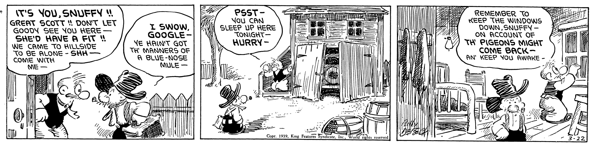 Line art OCR: IT'S YOUSNUFFY ! GREAT SCOTT !! DON'T LET GOODY SEE YOU HERE- SHE'D HAVE A FIT ! WE CAME TO HILLSIDE TO BE ALONE - SHH- COME WITH I SWOWGOOGLE- YE HAIN'T GOT TH MANNER OF A BLUE-NOSE MULE - PSST- You CAN SLEEP UP HERE TONIGHT- HURRY - REMEMBER TO KEEP THE WINDOWS DOWNSNUFFY ON ACCOUNT OF TH PIGEONS MIGHT COME BACK- AN' KEEP YOU AWAKE - ME - Copr. 1939King Features Svadisan IT'S YOUSNUFFY ! GREAT SCOTT !! DON'T LET GOODY SEE YOU HERE- SHE'D HAVE A FIT ! WE CAME TO HILLSIDE TO BE ALONE - SHH- COME WITH I SWOWGOOGLE- YE HAIN'T GOT TH MANNER OF A BLUE-NOSE MULE - PSST- You CAN SLEEP UP HERE TONIGHT- HURRY - REMEMBER TO KEEP THE WINDOWS DOWNSNUFFY ON ACCOUNT OF TH PIGEONS MIGHT COME BACK- AN' KEEP YOU AWAKE - ME - Copr. 1939King Features Svadisan