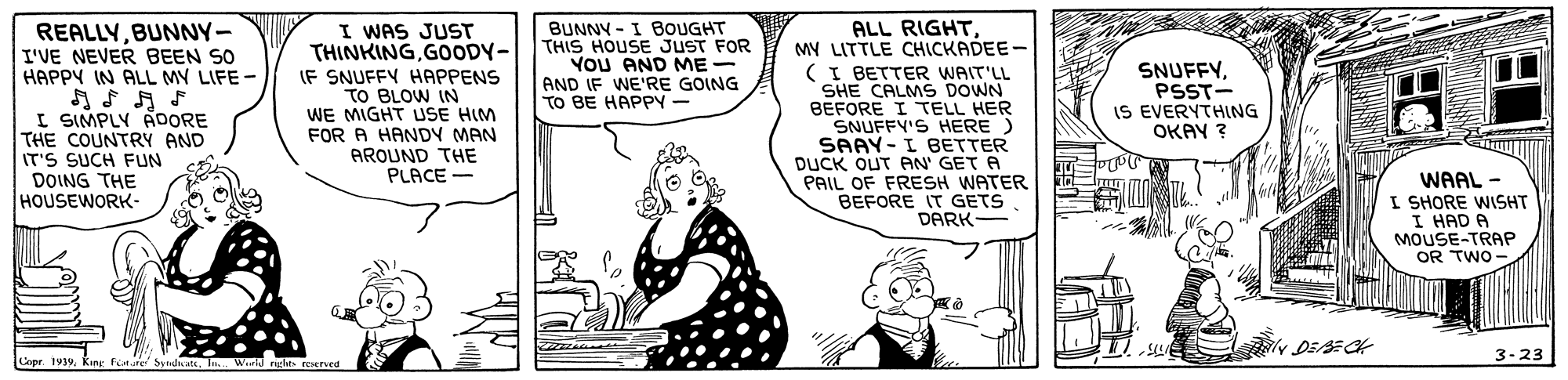 Font OCR: I WAS JUST THINKINGGOODY- IF SNUFFY HAPPENS TO BLOW IN WE MIGHT USE HIM FOR A HANDY MAN AROUND THE PLACE - ALL RIGHT. MY LITTLE CHICKADEE- (I BETTER WAIT'LL SHE CALMS DOWN BEFORE I TELL HER SNUFFY'S HERE) SAAY-I BETTER DUCK OUT AN' GET A PAIL OF FRESH WATER BEFORE IT GETS DARK- REALLYBUNNY- I'VE NEVER BEEN SO HAPPY IN ALL MY LIFE - BUNNY - I BOUGHT THIS HOUSE JUST FOR YOU AND ME- AND IF WE'RE GOING TO BE HAPPY- SNUFFYPSST- IS EVERYTHING OKAY ? I SIMPLY ADORE THE COUNTRY AND IT'S SUCH FUN DOING THE HOUSEWORK- WAAL - I SHORE WISHT I HAD A MOUSE-TRAP OR TWO - 3-23 Copr. 1939. King fnure byndteIn. Wld rglats reserved I WAS JUST THINKINGGOODY- IF SNUFFY HAPPENS TO BLOW IN WE MIGHT USE HIM FOR A HANDY MAN AROUND THE PLACE - ALL RIGHT. MY LITTLE CHICKADEE- (I BETTER WAIT'LL SHE CALMS DOWN BEFORE I TELL HER SNUFFY'S HERE) SAAY-I BETTER DUCK OUT AN' GET A PAIL OF FRESH WATER BEFORE IT GETS DARK- REALLYBUNNY- I'VE NEVER BEEN SO HAPPY IN ALL MY LIFE - BUNNY - I BOUGHT THIS HOUSE JUST FOR YOU AND ME- AND IF WE'RE GOING TO BE HAPPY- SNUFFYPSST- IS EVERYTHING OKAY ? I SIMPLY ADORE THE COUNTRY AND IT'S SUCH FUN DOING THE HOUSEWORK- WAAL - I SHORE WISHT I HAD A MOUSE-TRAP OR TWO - 3-23 Copr. 1939. King fnure byndteIn. Wld rglats reserved