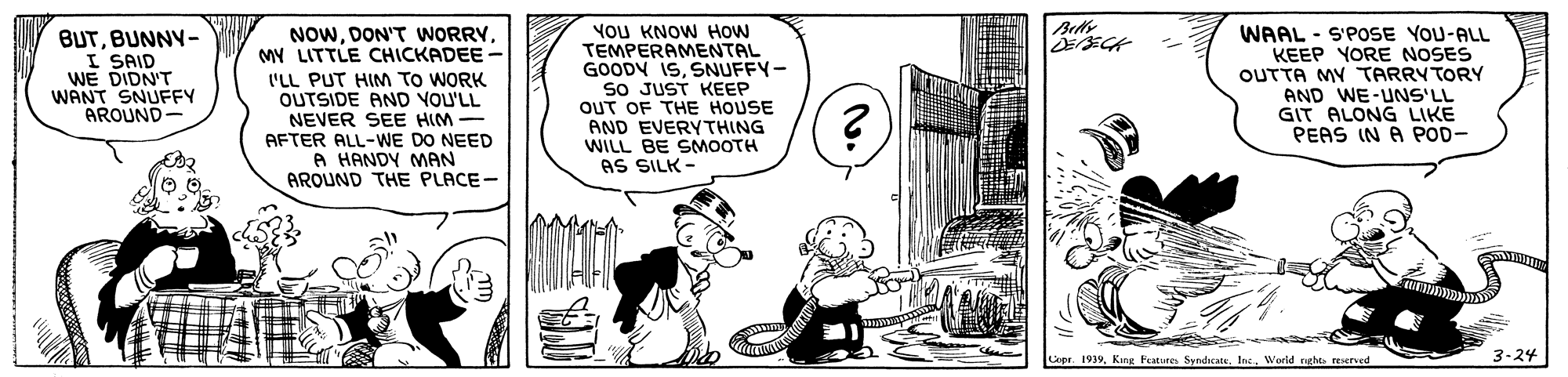 Line OCR: Beds BUTBUNNY- I SAID WE DIDN'T WANT SNUFFY AROUND- NOWDON'T WORRY MY LITTLE CHICKADEE - 'LL PUT HIM TO WORK OUTSIDE AND YOU'LL NEVER SEE HIM AFTER ALL-WE DO NEED A HANDY MAN AROUND THE PLACE- YoU KNOW HOw TEMPERAMENTAL GOODY ISSNUFFY- so JUST KEEP OUT OF THE HOUSE AND EVERYTHING WILL BE SMOOTH AS SILK - WAAL - S'POSE YOU-ALL KEEP YORE NOSES OUTTA MY TARRYTORY AND WE-UNS'LL GIT ALONG LIKE PEAS IN A POD- Copr. 1939Werld nghts reered 3-24 Beds BUTBUNNY- I SAID WE DIDN'T WANT SNUFFY AROUND- NOWDON'T WORRY MY LITTLE CHICKADEE - 'LL PUT HIM TO WORK OUTSIDE AND YOU'LL NEVER SEE HIM AFTER ALL-WE DO NEED A HANDY MAN AROUND THE PLACE- YoU KNOW HOw TEMPERAMENTAL GOODY ISSNUFFY- so JUST KEEP OUT OF THE HOUSE AND EVERYTHING WILL BE SMOOTH AS SILK - WAAL - S'POSE YOU-ALL KEEP YORE NOSES OUTTA MY TARRYTORY AND WE-UNS'LL GIT ALONG LIKE PEAS IN A POD- Copr. 1939King Festures SyndicateWerld nghts reered 3-24