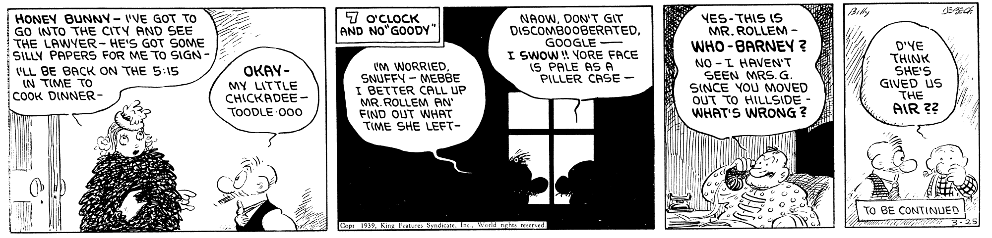 Parallel OCR: Bily 7 o'CLOCK AND NO GOODY" HONEY BUNNY-IVE GOT TO GO INTO THE CITY AND SEE THE LAWYER - HE'S GOT SOME SILLY PAPERS FOR ME TO SIGN I'LL BE BACK ON THE 5:15 IN TIME TO COOK DINNER- 'M WORRIEDSNUFFY - MEBBE I BETTER CALL UP MR. ROLLEM AN' FIND OUT WHAT TIME SHE LEFT- NAOWDON'T GIT DISCOMBOOBERATEDGOOGLE - I SWOW ! YORE FACE IS PALE AS A PILLER CASE - VES-THIS IS MR. ROLLEM- WHO-BARNEY ? NO -L HAVEN'T SEEN MRS.G. SINCE YOU MOVED OUT TO HILLSIDE - WHAT'S WRONG ? D'YE THINK SHE'S GIVED US THE OKAY- MY LITTLE CHICKADEE- TOODLE 00o AIR ?? TO BE CONTINUED Copr 1939World r ights reserved. Bily 7 o'CLOCK AND NO GOODY" HONEY BUNNY-IVE GOT TO GO INTO THE CITY AND SEE THE LAWYER - HE'S GOT SOME SILLY PAPERS FOR ME TO SIGN I'LL BE BACK ON THE 5:15 IN TIME TO COOK DINNER- 'M WORRIEDSNUFFY - MEBBE I BETTER CALL UP MR. ROLLEM AN' FIND OUT WHAT TIME SHE LEFT- NAOWDON'T GIT DISCOMBOOBERATEDGOOGLE - I SWOW ! YORE FACE IS PALE AS A PILLER CASE - VES-THIS IS MR. ROLLEM- WHO-BARNEY ? NO -L HAVEN'T SEEN MRS.G. SINCE YOU MOVED OUT TO HILLSIDE - WHAT'S WRONG ? D'YE THINK SHE'S GIVED US THE OKAY- MY LITTLE CHICKADEE- TOODLE 00o AIR ?? TO BE CONTINUED Copr 1939King Fraturee SyndicateWorld r ights reserved.