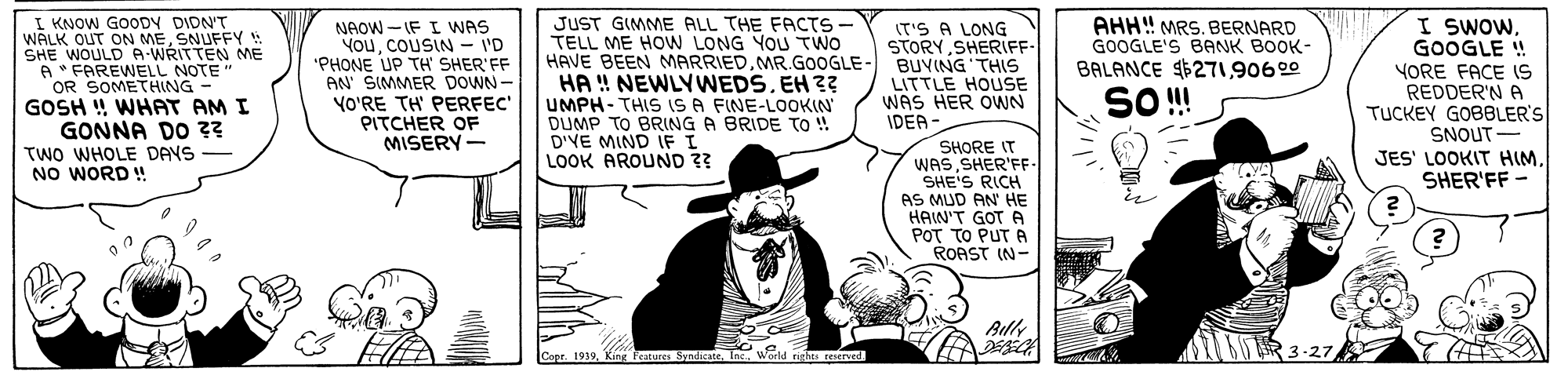 Art OCR: I KNOW GOODY DIDNT WALK OUT ON MESNUFFY! SHE WOULD A-WRITTEN ME A * FAREWELL NOTE" OR SOMETHING GOSH ! WHAT AM I GONNA DO ?? TWO WHOLE DAYS NO WORD ! JUST GIMME ALL THE FACTS - TELL ME HOW LONG YOU TWO HAVE BEEN MARRIEDMR.GOOGLE- BUVING THIS HA ! NEWLYWEDS. EH 3? UMPH- THIS IS A FINE-LOOKIN' DUMP TO BRING A BRIDE TO ! D'VE MIND IF I LOOK AROUND 3? AHH! MRS. BERNARD GOOGLE'S BANK BOOK- BALANCE $27190600 I SwOwGOOGLE ! NAOW -IF I WAS YouCOUSIN - I'D "PHONE UP TH SHER'FF AN SIMMER DOWN- YO'RE TH' PERFEC PITCHER OF MISERY- IT'S A LONG STORY SHERIFF- YORE FACE (S REDDER'N A TUCKEY GOBBLER'S SNOUT- JES' LOOKIT HIMSHER'FF - LITTLE HOUSE WAS HER OWN IDEA SO! SHORE IT WASSHER'FF- SHE'S RICH AS MUD AN HE HAW'T GOT A POT TO PUT A ROAST (N- Ally I KNOW GOODY DIDNT WALK OUT ON MESNUFFY! SHE WOULD A-WRITTEN ME A * FAREWELL NOTE" OR SOMETHING GOSH ! WHAT AM I GONNA DO ?? TWO WHOLE DAYS NO WORD ! JUST GIMME ALL THE FACTS - TELL ME HOW LONG YOU TWO HAVE BEEN MARRIEDMR.GOOGLE- BUVING THIS HA ! NEWLYWEDS. EH 3? UMPH- THIS IS A FINE-LOOKIN' DUMP TO BRING A BRIDE TO ! D'VE MIND IF I LOOK AROUND 3? AHH! MRS. BERNARD GOOGLE'S BANK BOOK- BALANCE $27190600 I SwOwGOOGLE ! NAOW -IF I WAS YouCOUSIN - I'D "PHONE UP TH SHER'FF AN SIMMER DOWN- YO'RE TH' PERFEC PITCHER OF MISERY- IT'S A LONG STORY SHERIFF- YORE FACE (S REDDER'N A TUCKEY GOBBLER'S SNOUT- JES' LOOKIT HIMSHER'FF - LITTLE HOUSE WAS HER OWN IDEA SO! SHORE IT WASSHER'FF- SHE'S RICH AS MUD AN HE HAW'T GOT A POT TO PUT A ROAST (N- Ally