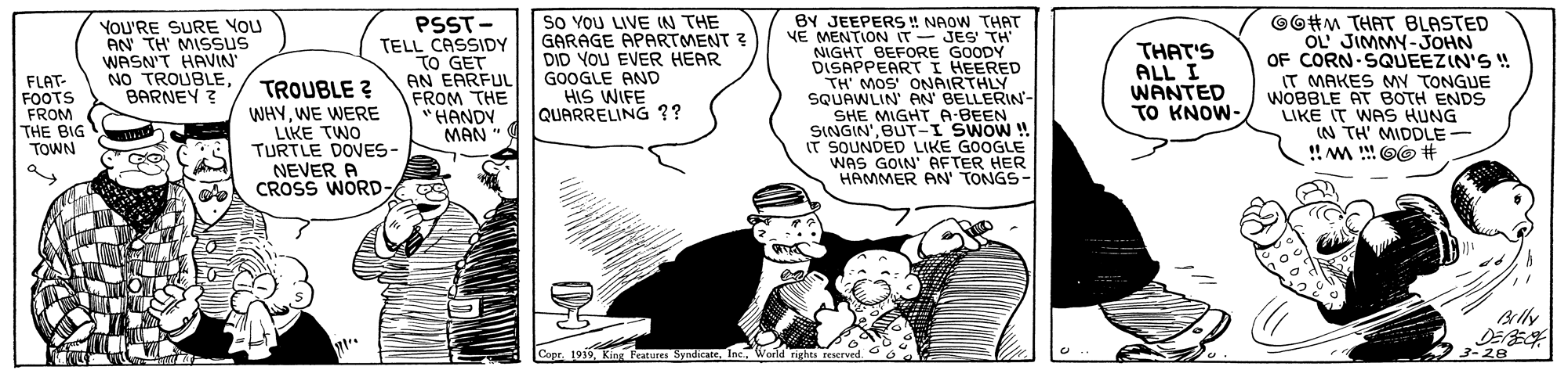 Fictional character OCR: PSST- TELL CASSIDY TO GET AN EARFUL FROM THE "HANDY MAN " So YOU LIVE IN THE GARAGE APARTMENT ? DID YOU EVER HEAR GOOGLE AND HIS WIFE QUARRELING ?? BY JEEPERS !! NAOW THAT YE MENTION IT- JES' TH NIGHT BEFORE GOODY DISAPPEARTI HEERED TH' MOS' ONAIRTHLY SQUAWLIN' AN BELLERIN- SHE MIGHT A-BEEN SINGIN'BUT-I SWOW ! IT SOUNDED LIKE GOOGLE WAS GOIN' AFTER HER HAMMER AN' TONGS- ©O#M THAT BLASTED OL JIMMY-JOHN OF CORN SQUEEZIN'S "! IT MAKES MY TONGUE WOBBLE AT BOTH ENDS LIKE IT WAS HUNG IN TH' MIDDLE- FLAT- FOOTS FROM THE BIG TOWN YOU'RE SURE YOU AN TH' MISSUS WASN'T HAVIN" NO TROUBLEBARNEY ? TROUBLE ? WHY. WE WERE LIKE TWO TURTLE DOVES- NEVER A CROSS WORD- THAT'S ALL I WANTED TO KNOW- D ? 3-28 Cope. 1919Inc. World rights reserved. PSST- TELL CASSIDY TO GET AN EARFUL FROM THE "HANDY MAN " So YOU LIVE IN THE GARAGE APARTMENT ? DID YOU EVER HEAR GOOGLE AND HIS WIFE QUARRELING ?? BY JEEPERS !! NAOW THAT YE MENTION IT- JES' TH NIGHT BEFORE GOODY DISAPPEARTI HEERED TH' MOS' ONAIRTHLY SQUAWLIN' AN BELLERIN- SHE MIGHT A-BEEN SINGIN'BUT-I SWOW ! IT SOUNDED LIKE GOOGLE WAS GOIN' AFTER HER HAMMER AN' TONGS- ©O#M THAT BLASTED OL JIMMY-JOHN OF CORN SQUEEZIN'S "! IT MAKES MY TONGUE WOBBLE AT BOTH ENDS LIKE IT WAS HUNG IN TH' MIDDLE- FLAT- FOOTS FROM THE BIG TOWN YOU'RE SURE YOU AN TH' MISSUS WASN'T HAVIN" NO TROUBLEBARNEY ? TROUBLE ? WHY. WE WERE LIKE TWO TURTLE DOVES- NEVER A CROSS WORD- THAT'S ALL I WANTED TO KNOW- D ? 3-28 Cope. 1919King Feature SyndicateInc. World rights reserved.