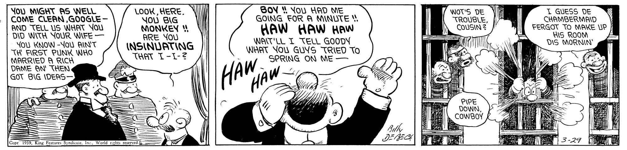 Fictional character OCR: YOU MIGHT AS WELL COME CLEAN GOOGLE - AND TELL US WHAT YOU DID WITH YOUR WIFE- YOU KNOW -YOU AIN'T TH FIRST PUNK WHO MARRIED A RICH DAME AN' THEN. GOT BIG IDEAS- LOOKYOU BIG MONKEY ! ARE YOU INSINUATING THAT I-I-? BOY ! YOU HAD ME GOING FOR A MINUTE ! HAW HAW HAW WAIT'LL I TELL GOODY WHAT YOU GUYS TRIED TO SPRING ON ME WOT'S DE TROUBLECOUSIN ? I GUESS DE CHAMBERMAID FERGOT TO MAKE UP HIS ROOM DIS MORNIN' HAW HAW PIPE DOWNCOWBOY Bulh Copr 1939Inc WWorld rghts 3-29 YOU MIGHT AS WELL COME CLEAN GOOGLE - AND TELL US WHAT YOU DID WITH YOUR WIFE- YOU KNOW -YOU AIN'T TH FIRST PUNK WHO MARRIED A RICH DAME AN' THEN. GOT BIG IDEAS- LOOKYOU BIG MONKEY ! ARE YOU INSINUATING THAT I-I-? BOY ! YOU HAD ME GOING FOR A MINUTE ! HAW HAW HAW WAIT'LL I TELL GOODY WHAT YOU GUYS TRIED TO SPRING ON ME WOT'S DE TROUBLECOUSIN ? I GUESS DE CHAMBERMAID FERGOT TO MAKE UP HIS ROOM DIS MORNIN' HAW HAW PIPE DOWNCOWBOY Bulh Copr 1939King Features SyndkaieInc WWorld rghts 3-29