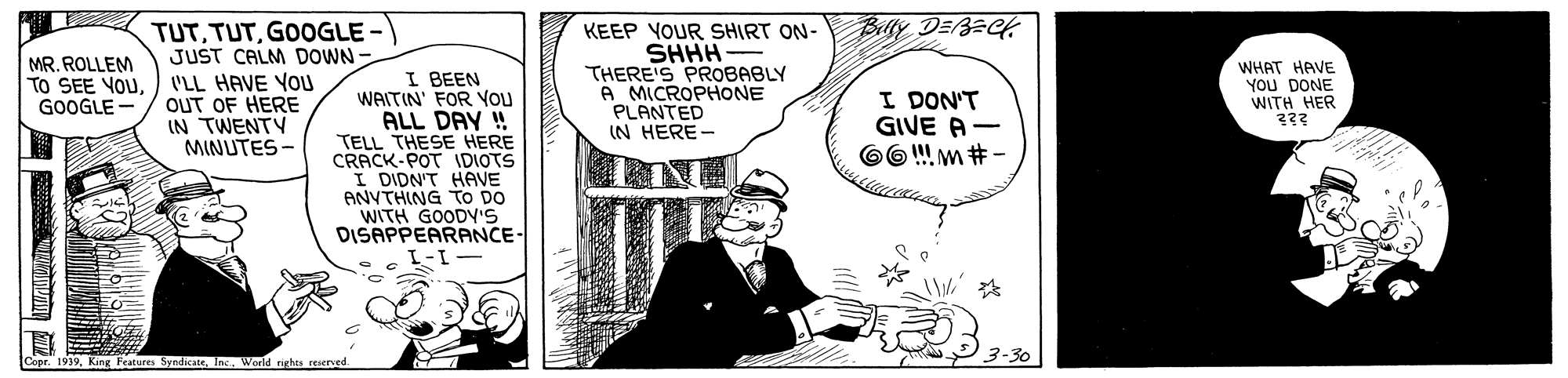 Drawing OCR: TUTGOOGLE - JUST CALM DOWN Belly DEBECH MR. ROLLEM TO SEE YOUGOOGLE - KEEP YOUR SHIRT ON- SHHH THERE'S PROBABLY A MICROPHONE PLANTED IN HERE- WHAT HAVE You DONE WITH HER I BEEN WAITIN' FOR YOU ALL DAY ! TELL THESE HERE CRACK-POT IDIOTS I DIDN'T HAVE ANVTHING TO DO WITH GOODYS DISAPPEARANCE- VLL HAVE YOU OUT OF HERE IN TWENTY MINUTES - I DON'T GIVE A- O6 !! m # - Copr. 1939World rights reserved. TUTGOOGLE - JUST CALM DOWN Belly DEBECH MR. ROLLEM TO SEE YOUGOOGLE - KEEP YOUR SHIRT ON- SHHH THERE'S PROBABLY A MICROPHONE PLANTED IN HERE- WHAT HAVE You DONE WITH HER I BEEN WAITIN' FOR YOU ALL DAY ! TELL THESE HERE CRACK-POT IDIOTS I DIDN'T HAVE ANVTHING TO DO WITH GOODYS DISAPPEARANCE- VLL HAVE YOU OUT OF HERE IN TWENTY MINUTES - I DON'T GIVE A- O6 !! m # - Copr. 1939King Peatures SyndicateWorld rights reserved.