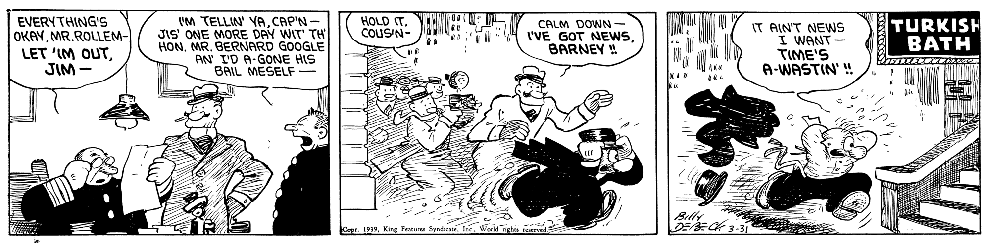 Sharing OCR: EVERYTHING'S OKAYMR.ROLLEM- LET 'IM OUTJIM - IM TELLIN' YACAP'N- JIS' ONE MORE DAY WIT' TH HONMR. BERNARD GOOGLE AN I'D A-GONE HIS BAIL MESELF- HOLD ITCOUSN- TURKISH B??H CALM DOWN- IT AIN'T NEWS I WANT TIME'S A-WASTIN' ! I'VE GOT NEWSBARNEY ! Billy DEECK 3-31 Copr. 1939World MA EVERYTHING'S OKAYMR.ROLLEM- LET 'IM OUTJIM - IM TELLIN' YACAP'N- JIS' ONE MORE DAY WIT' TH HONMR. BERNARD GOOGLE AN I'D A-GONE HIS BAIL MESELF- HOLD ITCOUSN- TURKISH B??H CALM DOWN- IT AIN'T NEWS I WANT TIME'S A-WASTIN' ! I'VE GOT NEWSBARNEY ! Billy DEECK 3-31 Copr. 1939King Features SyndicateWorld MA