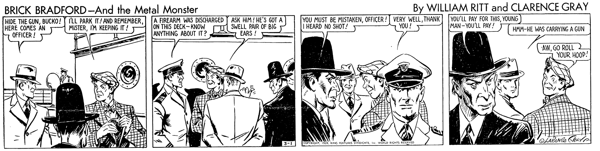 Illustration OCR: BRICK BRADFORD-And the Metal Monster By WILLIAM RITT and CLARENCE GRAY HIDE THE GUNHERE COMES AN OFFICER ! A FIREARM WAS DISCHARGED ASK HIM! HE'S GOT A ON THIS DECK-KNOW ANYTHING ABOUT IT? SWELL PAIR OF BIG P EARS ! YOU MUST BE MISTAKENTHANK | HEARD NO SHOT! YOU'LL PAY FOR THISYOUNG MAN-YOU'LL PAY! THMM-HE WAS CARRYING A GUN MISTERI'M KEEPING IT! S YOU! AWGO ROLL 2 YOUR HOOP! 3- oKRE BRICK BRADFORD-And the Metal Monster By WILLIAM RITT and CLARENCE GRAY HIDE THE GUNBUCKO! ILL PARK IT! AND REMEMBERHERE COMES AN OFFICER ! A FIREARM WAS DISCHARGED ASK HIM! HE'S GOT A ON THIS DECK-KNOW ANYTHING ABOUT IT? SWELL PAIR OF BIG P EARS ! YOU MUST BE MISTAKENOFFICER ! VERY WELLTHANK | HEARD NO SHOT! YOU'LL PAY FOR THISYOUNG MAN-YOU'LL PAY! THMM-HE WAS CARRYING A GUN MISTERI'M KEEPING IT! S YOU! AWGO ROLL 2 YOUR HOOP! 3- o