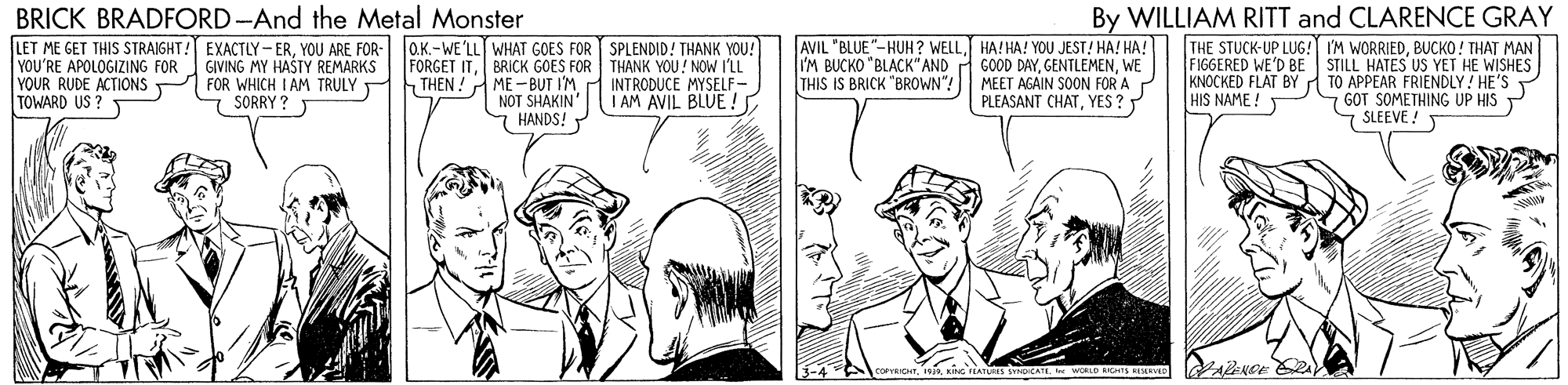Line OCR: BRICK BRADFORD -And the Metal Monster LET ME GET THIS STRAIGHT! EXACTLY-ERYOU ARE FOR- aK.-WE'LL WHAT GOES FOR GIVING MY HAŠTY REMARKS SPLENDID! THANK YOU! FORGET ITBRICK GOES FOR THANK YOU! NOW I'LL INTRODUCE MYSELF- I AM AVIL BLUE ! AVIL "BLUE"-HUH? WELLHA!HA! YOU JEST! HA! HA! I'M BUCKO "BLACK" AND A GOOD DAYWE MEET AGAIN SOON FOR A PLEASANT CHATYES? By WILLIAM RITT and CLARENCE GRAY THE STUCK-UP LUG! I'M WORRIEDBUCKO ! THAT MAN FIGGERED WE'D BE STILL HATES US YET HE WISHES KNOCKED FLAT BYA TO APPEAR FRIENDLY! HE'S GOT SOMETHING UP HIS 7 SLEEVE !T YOU'RE APOLOGIZING FOR YOUR RUDE ACTIONS TOWARD US ? FOR WHICH I AM TRULY THEN !A ME - BUT I'M NOT SHAKIN' 7 HANDS! THIS IS BRICK "BROWN"! SORRY ? HIS NAME! VARENDE PA BRICK BRADFORD -And the Metal Monster LET ME GET THIS STRAIGHT! EXACTLY-ERYOU ARE FOR- aK.-WE'LL WHAT GOES FOR GIVING MY HAŠTY REMARKS SPLENDID! THANK YOU! FORGET ITBRICK GOES FOR THANK YOU! NOW I'LL INTRODUCE MYSELF- I AM AVIL BLUE ! AVIL "BLUE"-HUH? WELLHA!HA! YOU JEST! HA! HA! I'M BUCKO "BLACK" AND A GOOD DAYWE MEET AGAIN SOON FOR A PLEASANT CHATYES? By WILLIAM RITT and CLARENCE GRAY THE STUCK-UP LUG! I'M WORRIEDBUCKO ! THAT MAN FIGGERED WE'D BE STILL HATES US YET HE WISHES KNOCKED FLAT BYA TO APPEAR FRIENDLY! HE'S GOT SOMETHING UP HIS 7 SLEEVE !T YOU'RE APOLOGIZING FOR YOUR RUDE ACTIONS TOWARD US ? FOR WHICH I AM TRULY THEN !A ME - BUT I'M NOT SHAKIN' 7 HANDS! THIS IS BRICK "BROWN"! SORRY ? HIS NAME! VARENDE PA