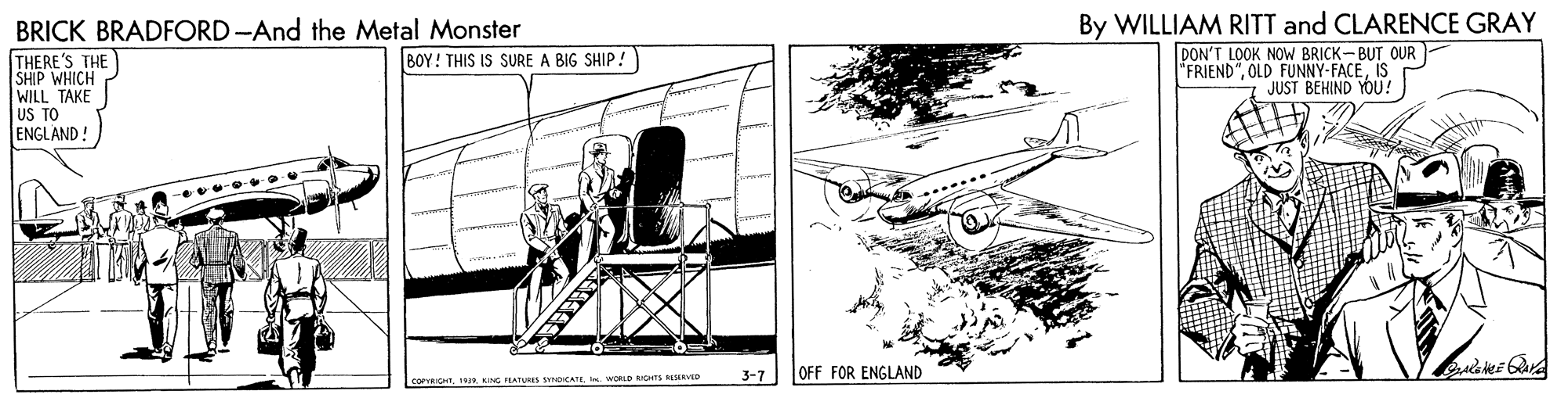 Air travel OCR: By WILLIAM RITT and CLARENCE GRAY BRICK BRADFORD -And the Metal Monster THERE'S THE SHIP WHICH WILL TAKE US TO ENGLAND ! DON'T LOOK NOW BRICK-BUT OUR "FRIEND"IS JUST BEHIND YOU! BOY! THIS IS SURE A BIG SHIP 3-7 OFF FOR ENGLAND COPRIO. WORLD ns ARVID By WILLIAM RITT and CLARENCE GRAY BRICK BRADFORD -And the Metal Monster THERE'S THE SHIP WHICH WILL TAKE US TO ENGLAND ! DON'T LOOK NOW BRICK-BUT OUR "FRIEND"OLD FUNNY-FACEIS JUST BEHIND YOU! BOY! THIS IS SURE A BIG SHIP 3-7 OFF FOR ENGLAND COPRIOKNG LATURS OCATE. WORLD ns ARVID