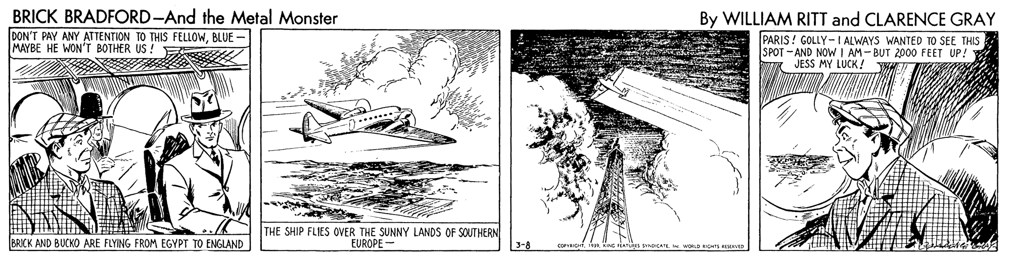 Design OCR: BRICK BRADFORD-And the Metal Monster DON'T PAY ANY ATTENTION TO THIS FELLOWBLUE MAYBE HE WON'T BOTHER US ! By WILLIAM RITT and CLARENCE GRAY PARIS ! GOLLY- I ALWAYS WANTED TO SEE THIS SPOT -AND NOW I AM-BUT 2000 FEET UP! " JESS MY LUCK! THE SHIP FLIES OVER THE SUNNY LANDS OF SOUTHERN BRICK AND BUCKO ARE FLYING FROM EGYPT TO ENGLAND EUROPE BRICK BRADFORD-And the Metal Monster DON'T PAY ANY ATTENTION TO THIS FELLOWBLUE MAYBE HE WON'T BOTHER US ! By WILLIAM RITT and CLARENCE GRAY PARIS ! GOLLY- I ALWAYS WANTED TO SEE THIS SPOT -AND NOW I AM-BUT 2000 FEET UP! " JESS MY LUCK! THE SHIP FLIES OVER THE SUNNY LANDS OF SOUTHERN BRICK AND BUCKO ARE FLYING FROM EGYPT TO ENGLAND EUROPE