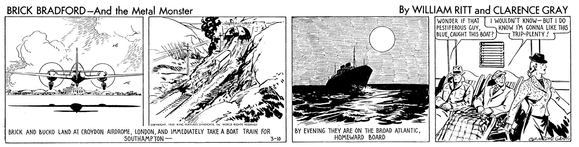 Illustration OCR: BRICK BRADFORD-And the Metal Monster By WILLIAM RITT and CLARENCE GRAY WONDER IF THAT I WOULDN'T KNOW- BUT I DO PESTIFEROUS GUYCAUGHT THIS BOAT ? KNOW I'M GONNA LIKE THIS - TRIP-PLENTY !T BRICK AND BUCKO LAND AT CROYDON AIRDROMEAND IMMEDIATELY TAKE A BOAT TRAIN FOR SOUTHAMPTON - BY EVENING THEY ARE ON THE BROAD ATLANTICHOMEWARD BOARD 3-10 BRICK BRADFORD-And the Metal Monster By WILLIAM RITT and CLARENCE GRAY WONDER IF THAT I WOULDN'T KNOW- BUT I DO PESTIFEROUS GUYCAUGHT THIS BOAT ? KNOW I'M GONNA LIKE THIS - TRIP-PLENTY !T BRICK AND BUCKO LAND AT CROYDON AIRDROMEAND IMMEDIATELY TAKE A BOAT TRAIN FOR SOUTHAMPTON - BY EVENING THEY ARE ON THE BROAD ATLANTICHOMEWARD BOARD 3-10