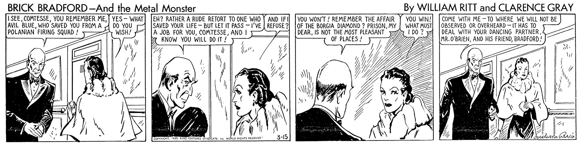 Gesture OCR: BRICK BRADFORD-And the Metal Monster I SEEYES - WHAT EH? RATHER A RUDE RETORT TO ONE WHO AVIL BLUEWHO'SAVED YOU FROMA DO YOU POLANIAN FIRING SQUAD ! By WILLIAM RITT and CLARENCE GRAY YOU WIN! COME WITH ME-TO WHERE WE WILL NOT BE) WHAT MUST 0BSERVED OR OVERHEARD-IT HAS TO DEAL WITH YOUR DANCING PARTNERBRADFORD! AND IFI YOU WON'T ! REMEMBER THE AFFAIR SAVED YOUR LIFE- BUT LET IT PASS -I'VE REFUSE ? OF THE BORGIA DIAMOND ? PRISONMY A JOB FOR YOUAND I * KNOW YOU WILL DO IT ! I DO ? 7 WISH! DEARIS NOT THE MOST PLEASANT OF PLACES ! COPYEHTISR KIG TEAT alkae RICHTS RNED 3-15 BRICK BRADFORD-And the Metal Monster I SEEYOU REMEMBER MEYES - WHAT EH? RATHER A RUDE RETORT TO ONE WHO AVIL BLUEWHO'SAVED YOU FROMA DO YOU POLANIAN FIRING SQUAD ! By WILLIAM RITT and CLARENCE GRAY YOU WIN! COME WITH ME-TO WHERE WE WILL NOT BE) WHAT MUST 0BSERVED OR OVERHEARD-IT HAS TO DEAL WITH YOUR DANCING PARTNERAND HIS FRIENDBRADFORD! AND IFI YOU WON'T ! REMEMBER THE AFFAIR SAVED YOUR LIFE- BUT LET IT PASS -I'VE REFUSE ? OF THE BORGIA DIAMOND ? PRISONMY A JOB FOR YOUAND I * KNOW YOU WILL DO IT ! I DO ? 7 WISH! DEARIS NOT THE MOST PLEASANT OF PLACES ! COPYEHTISR KIG TEAT alkae RICHTS RNED 3-15