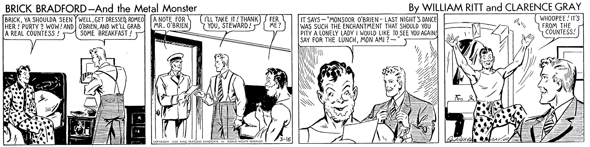 Illustration OCR: BRICK BRADFORD-And the Metal Monster By WILLIAM RITT and CLARENCE GRAY BRICKROMEO A NOTE FOR HER ! PURTY ? WOW! AND O'BRIENAND WE'LL GRAB A REAL COUNTESS: (LL TAKE IT! THANK) FER YOUSTEWARD! ME? IT SAYS - "MONSOOR O'BRIEN - LAST NIGHT S DANCE WAS SUCH THE ENCHANTMENT THAT SHOULD YOU PITY A LONELY LADY I WOULD LIKE TO SEE YOU AGAIN SAY FOR THE LUNCHMON AMI ?- WHOOPEE IT'S FROM THE COUNTESS! MR. O'BRIEN SOME BREAKFAST ! corICHT 10js ING PA s S A WOLD ICH AVED BRICK BRADFORD-And the Metal Monster By WILLIAM RITT and CLARENCE GRAY BRICKYA SHOULDA SEEN YWELLGET DRESSEDROMEO A NOTE FOR HER ! PURTY ? WOW! AND O'BRIENAND WE'LL GRAB A REAL COUNTESS: (LL TAKE IT! THANK) FER YOUSTEWARD! ME? IT SAYS - "MONSOOR O'BRIEN - LAST NIGHT S DANCE WAS SUCH THE ENCHANTMENT THAT SHOULD YOU PITY A LONELY LADY I WOULD LIKE TO SEE YOU AGAIN SAY FOR THE LUNCHMON AMI ?- WHOOPEE IT'S FROM THE COUNTESS! MR. O'BRIEN SOME BREAKFAST ! corICHT 10js ING PA s S A WOLD ICH AVED
