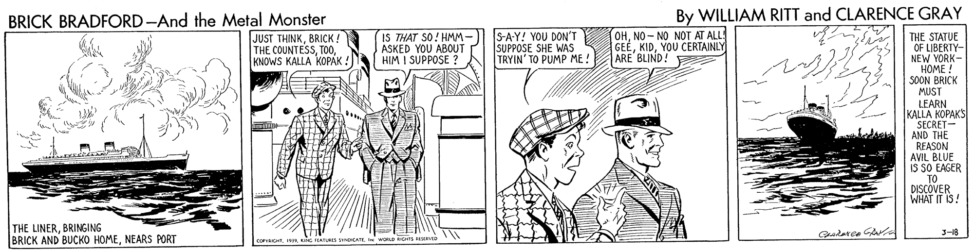 Publication OCR: By WILLIAM RITT and CLARENCE GRAY BRICK BRADFORD -And the Metal Monster JUST THINKBRICK! THE COUNTESSKNOWS KALLA KOPAK ! IS THAT SO! HMM- ASKED YOU ABOUT HIM I SUPPOSE ? S-A-Y! YOU DON'T SUPPOSE SHE WAS TRYIN' TO PUMP ME! OHNO - NO NOT AT ALLS GEÉYOU CERTAINLY ARE' BLIND! THE STATUE OF LIBERTY- NEW YORK- HOME ! |SOON BRICK MUST LEARN KALLA KOPAKS SECRET- AND THE REASON AVIL BLUE IS SO EAGER TO DISCOVER WHAT IT IS! THE LINERBRINGING BRICK AND BUCKO HOMENEARS PORT 3-18 CorvTI WORLD RICHTS RSERVED By WILLIAM RITT and CLARENCE GRAY BRICK BRADFORD -And the Metal Monster JUST THINKBRICK! THE COUNTESSKNOWS KALLA KOPAK ! IS THAT SO! HMM- ASKED YOU ABOUT HIM I SUPPOSE ? S-A-Y! YOU DON'T SUPPOSE SHE WAS TRYIN' TO PUMP ME! OHNO - NO NOT AT ALLS GEÉYOU CERTAINLY ARE' BLIND! THE STATUE OF LIBERTY- NEW YORK- HOME ! |SOON BRICK MUST LEARN KALLA KOPAKS SECRET- AND THE REASON AVIL BLUE IS SO EAGER TO DISCOVER WHAT IT IS! THE LINERBRINGING BRICK AND BUCKO HOMENEARS PORT 3-18 CorvTKNG EATURS jneCATEI WORLD RICHTS RSERVED