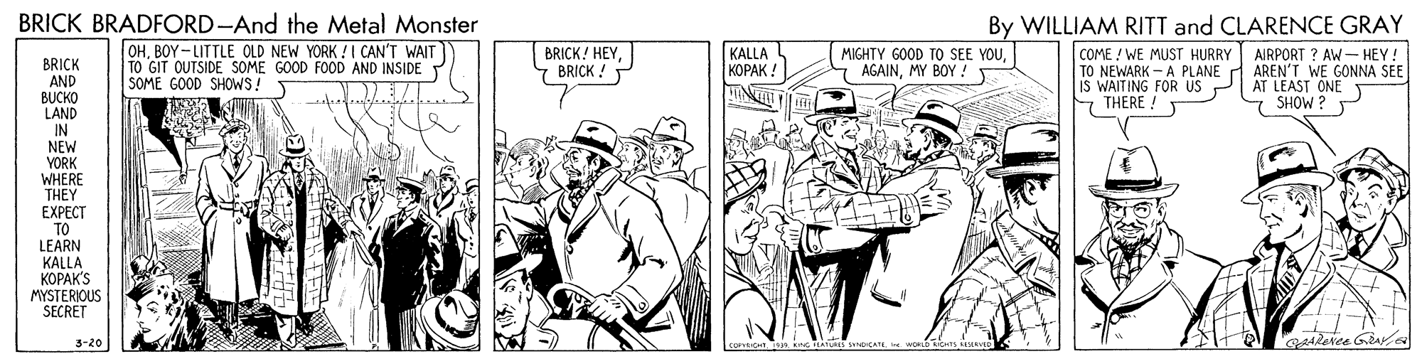 Comic book OCR: BRICK BRADFORD-And the Metal Monster By WILLIAM RITT and CLARENCE GRAY OHBOY - LITTLE OLD NEW YORK ! I CAN'T WAIT TO GIT OUTSIDE SOME GOOD FOOD AND INSIDE SOME GOOD SHOWS! KALLA |?????! COME ! WE MUST HURRY TO NEWARK - A PLANE A AREN'T WE GONNA SEE IS WAITING FOR US 7 THERE ! BRICK! HEYBRICK ! MIGHTY GOOD TO SEE YOUMY BOY ! AIRPORT ? AW- HEY! BRICK AND BUCKO LAND IN NEW YORK WHERE THEY EXPECT TO LEARN KALLA ?????'S MYSTERIOUS SECRET AT LEAST ONE SHOW ? 3-20 Alevee GA BRICK BRADFORD-And the Metal Monster By WILLIAM RITT and CLARENCE GRAY OHBOY - LITTLE OLD NEW YORK ! I CAN'T WAIT TO GIT OUTSIDE SOME GOOD FOOD AND INSIDE SOME GOOD SHOWS! KALLA |?????! COME ! WE MUST HURRY TO NEWARK - A PLANE A AREN'T WE GONNA SEE IS WAITING FOR US 7 THERE ! BRICK! HEYBRICK ! MIGHTY GOOD TO SEE YOUMY BOY ! AIRPORT ? AW- HEY! BRICK AND BUCKO LAND IN NEW YORK WHERE THEY EXPECT TO LEARN KALLA ?????'S MYSTERIOUS SECRET AT LEAST ONE SHOW ? 3-20 Alevee GA