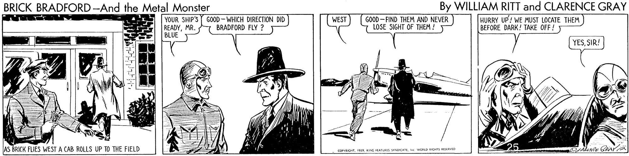 Illustration OCR: By WILLIAM RITT and CLARENCE GRAY HURRY UP! WE MUST LOCATE THEM BEFORE DARK! TAKE OFF! Y BRICK BRADFORD-And the Metal Monster YOUR SHIP'S GOOD - WHICH DIRECTION DID READYMR. BLUE WEST GOOD - FIND THEM AND NEVER LOSE SIGHT OF THEM ! Y BRADFORD FLY ? YESSIR! AS BRICK FLIES WEST A CAB ROLLS UP TO THE FIELD corHT. 191. iNG EATURIS SbecATII womn RCHIS RENVD By WILLIAM RITT and CLARENCE GRAY HURRY UP! WE MUST LOCATE THEM BEFORE DARK! TAKE OFF! Y BRICK BRADFORD-And the Metal Monster YOUR SHIP'S GOOD - WHICH DIRECTION DID READYMR. BLUE WEST GOOD - FIND THEM AND NEVER LOSE SIGHT OF THEM ! Y BRADFORD FLY ? YESSIR! AS BRICK FLIES WEST A CAB ROLLS UP TO THE FIELD corHT. 191. iNG EATURIS SbecATII womn RCHIS RENVD