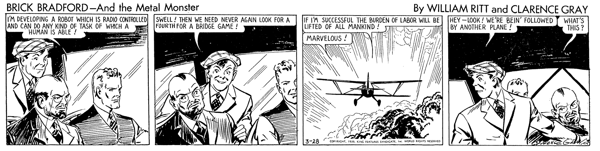 Airplane OCR: BRICK BRADFORD-And the Metal Monster By WILLIAM RITT and CLARENCE GRAY I'M DEVELOPING A ROBOT WHICH IS RADIO CONTROLLED SWELL ! THEN WE NEED NEVER AGAIN LOOK FOR A AND CAN DO ANY KIND OF TASK OF WHICH A IF I'M SUCCESSFUL THE BURDEN OF LABOR WILL BE HEY-LOOK ! WE'RE BEIN' FOLLOWED LIFTED OF ALL MANKIND ! MARVELOUS ! FOUR TH FOR A BRIDGE GAME ! BY ANOTHER PLANE ! WHAT'S THIS ? HUMAN IS ABLE! 3-28 corrT. WORLD RICHTS M O BRICK BRADFORD-And the Metal Monster By WILLIAM RITT and CLARENCE GRAY I'M DEVELOPING A ROBOT WHICH IS RADIO CONTROLLED SWELL ! THEN WE NEED NEVER AGAIN LOOK FOR A AND CAN DO ANY KIND OF TASK OF WHICH A IF I'M SUCCESSFUL THE BURDEN OF LABOR WILL BE HEY-LOOK ! WE'RE BEIN' FOLLOWED LIFTED OF ALL MANKIND ! MARVELOUS ! FOUR TH FOR A BRIDGE GAME ! BY ANOTHER PLANE ! WHAT'S THIS ? HUMAN IS ABLE! 3-28 corrTKG ILATUss SOCATI. WORLD RICHTS M O