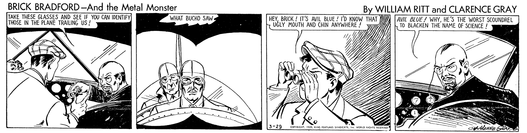 Font OCR: BRICK BRADFORD-And the Metal Monster By WILLIAM RITT and CLARENCE GRAY TAKE THESE GLASSES AND SEE IF YOU CAN IDENTIFY THOSE IN THE PLANE TRAILING US! WHAT BUCKO SAW HEYBRICK ! IT'S AVIL BLUE ! I'D KNOW THAT UGLY MOUTH AND CHIN ANYWHERE! AVIL BLUE ! WHYHE'S THE WORST SCOUNDREL TO BLACKEN THE NAME OF SCIENCE ! 3-29 coICHTe. WORLD CHS MRVD BRICK BRADFORD-And the Metal Monster By WILLIAM RITT and CLARENCE GRAY TAKE THESE GLASSES AND SEE IF YOU CAN IDENTIFY THOSE IN THE PLANE TRAILING US! WHAT BUCKO SAW HEYBRICK ! IT'S AVIL BLUE ! I'D KNOW THAT UGLY MOUTH AND CHIN ANYWHERE! AVIL BLUE ! WHYHE'S THE WORST SCOUNDREL TO BLACKEN THE NAME OF SCIENCE ! 3-29 coICHTNG PLATS oCATe. WORLD CHS MRVD