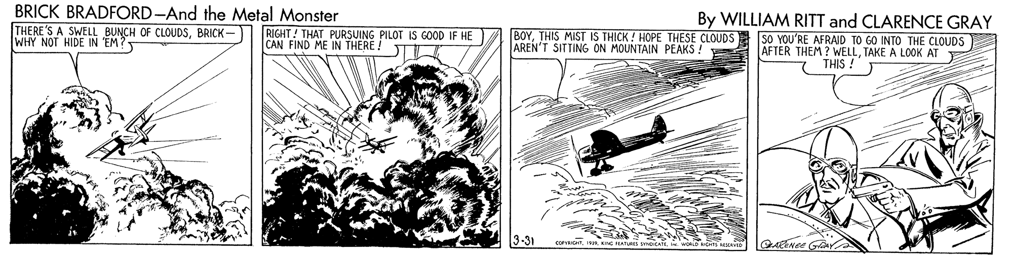 Car OCR: BRICK BRADFORD-And the Metal Monster THERE'S A SWELL BUNCH OF CLOUDSBRICK- WHY NOT HIDE IN EM? By WILLIAM RITT and CLARENCE GRAY SO YOU'RE AFRAID TO GO INTO THE CLOUDS AFTER THEM ? WELLTAKE A LOOK AT THIS ! RIGHT! THAT PURSUING PILOT IS GOOD IF HE CAN FIND ME IN THERE! BOYTHIS MIST IS THICK ! HOPE THESE CLOUDS AREN'T SITTING ON MOUNTAIN PEAKS ! 3-31 COPYRICHKC LATURES CA . BRICK BRADFORD-And the Metal Monster THERE'S A SWELL BUNCH OF CLOUDSBRICK- WHY NOT HIDE IN EM? By WILLIAM RITT and CLARENCE GRAY SO YOU'RE AFRAID TO GO INTO THE CLOUDS AFTER THEM ? WELLTAKE A LOOK AT THIS ! RIGHT! THAT PURSUING PILOT IS GOOD IF HE CAN FIND ME IN THERE! BOYTHIS MIST IS THICK ! HOPE THESE CLOUDS AREN'T SITTING ON MOUNTAIN PEAKS ! 3-31 COPYRICHKC LATURES CA .