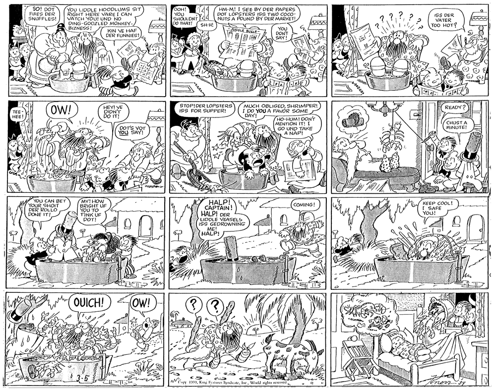 Parallel OCR: SO! DOT FIXES DER SNUFFLES! YOU LIDDLE HOODLUMS SIT RIGHT HERE VARE I CAN VATCH YOU! UND NO DING-GOOZLED MONKEY-BIZNESS! KIN VE HAF OOH! YOU SHOULDNT44 NUTS A POUND BY DER MARKET! DO THAT! ( SH-H! HM-M! I SEE BY DER PAPERS DOT LOPSTERS ISS TWO COco: ? ISS DER VATER (??? ???? ? www AuNNGLE BOEE YOU DONT SAY! DER FUNNIES! OW! STOP!DER LOPSTERS ISS FOR SUPPER! MUCH OBLIGEDSHRIMPER! I DO YOU A FAVÓR SOME DAY! READY? TEE- HEE! HEY! VE DIDNT DO IT! HO-HUMI DON'T MENTION IT! I GO UND TAKE A NAP! CHUST A DOTS VOT YOU SAY! MINUTE! HALP! CAPTAIN! HALP! DER LIDDLE VEASELS ISS GEDROWNING ME! HALP! YOU CAN BET YOUR SHOIT DER ROLLO DONE IT! MY! HOW BRIGHT UF YOU TO TINK UF DOT! KEEP COOL! I SAFE YOU! COMING! OUICH! OW! 13-5 ther N Cur 199mey peer SO! DOT FIXES DER SNUFFLES! YOU LIDDLE HOODLUMS SIT RIGHT HERE VARE I CAN VATCH YOU! UND NO DING-GOOZLED MONKEY-BIZNESS! KIN VE HAF OOH! YOU SHOULDNT44 NUTS A POUND BY DER MARKET! DO THAT! ( SH-H! HM-M! I SEE BY DER PAPERS DOT LOPSTERS ISS TWO COco: ? ISS DER VATER (??? ???? ? www AuNNGLE BOEE YOU DONT SAY! DER FUNNIES! OW! STOP!DER LOPSTERS ISS FOR SUPPER! MUCH OBLIGEDSHRIMPER! I DO YOU A FAVÓR SOME DAY! READY? TEE- HEE! HEY! VE DIDNT DO IT! HO-HUMI DON'T MENTION IT! I GO UND TAKE A NAP! CHUST A DOTS VOT YOU SAY! MINUTE! HALP! CAPTAIN! HALP! DER LIDDLE VEASELS ISS GEDROWNING ME! HALP! YOU CAN BET YOUR SHOIT DER ROLLO DONE IT! MY! HOW BRIGHT UF YOU TO TINK UF DOT! KEEP COOL! I SAFE YOU! COMING! OUICH! OW! 13-5 ther N Cur 199Kng Features SyndateWorld rights reserved.mey peer