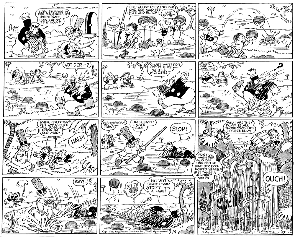 Illustration OCR: YEP! CHUST DEED ENOUGH! UND DER MUD ISS NIZE UND BLACK! SOFA STUFFING IN DER SAUERKRAUT! HOODLUMS! HOW FUNNY ISS IT NOW? UND GOOEY A- ? VOT DER--? CHUST VAIT! FÖR DOT IT GIFS POSITIFE MOIDER! COMES DER IN- SPECTOR! m QVICKINSPECTOR! DER CAPTAIN ISS ALL BOGGLED DOWN IN DER MUD! HOLD FAST! I SAFE YOU! DER INSPECTOR HERO! WHAT ARE THEY DUMPING ALL THOSE COCONUTS IN THERE FOR? 19s HUH? STOP! HALP! FOIST VE VASH DER MUD OFF UND DEN VE FIND DER DOD- ROTTED VEASELS IF IT TAKES A HUNNERT YEARS! OUCH! NIT VIT! DIDNT I SAID ŠTOP? Irs A FAKE! SAY!-) Copr 1939World rights reserved. 3-19 39 YEP! CHUST DEED ENOUGH! UND DER MUD ISS NIZE UND BLACK! SOFA STUFFING IN DER SAUERKRAUT! HOODLUMS! HOW FUNNY ISS IT NOW? UND GOOEY A- ? VOT DER--? CHUST VAIT! FÖR DOT IT GIFS POSITIFE MOIDER! COMES DER IN- SPECTOR! m QVICKINSPECTOR! DER CAPTAIN ISS ALL BOGGLED DOWN IN DER MUD! HOLD FAST! I SAFE YOU! DER INSPECTOR HERO! WHAT ARE THEY DUMPING ALL THOSE COCONUTS IN THERE FOR? 19s HUH? STOP! HALP! FOIST VE VASH DER MUD OFF UND DEN VE FIND DER DOD- ROTTED VEASELS IF IT TAKES A HUNNERT YEARS! OUCH! NIT VIT! DIDNT I SAID ŠTOP? Irs A FAKE! SAY!-) Copr 1939King Features SyndicateWorld rights reserved. 3-19 39