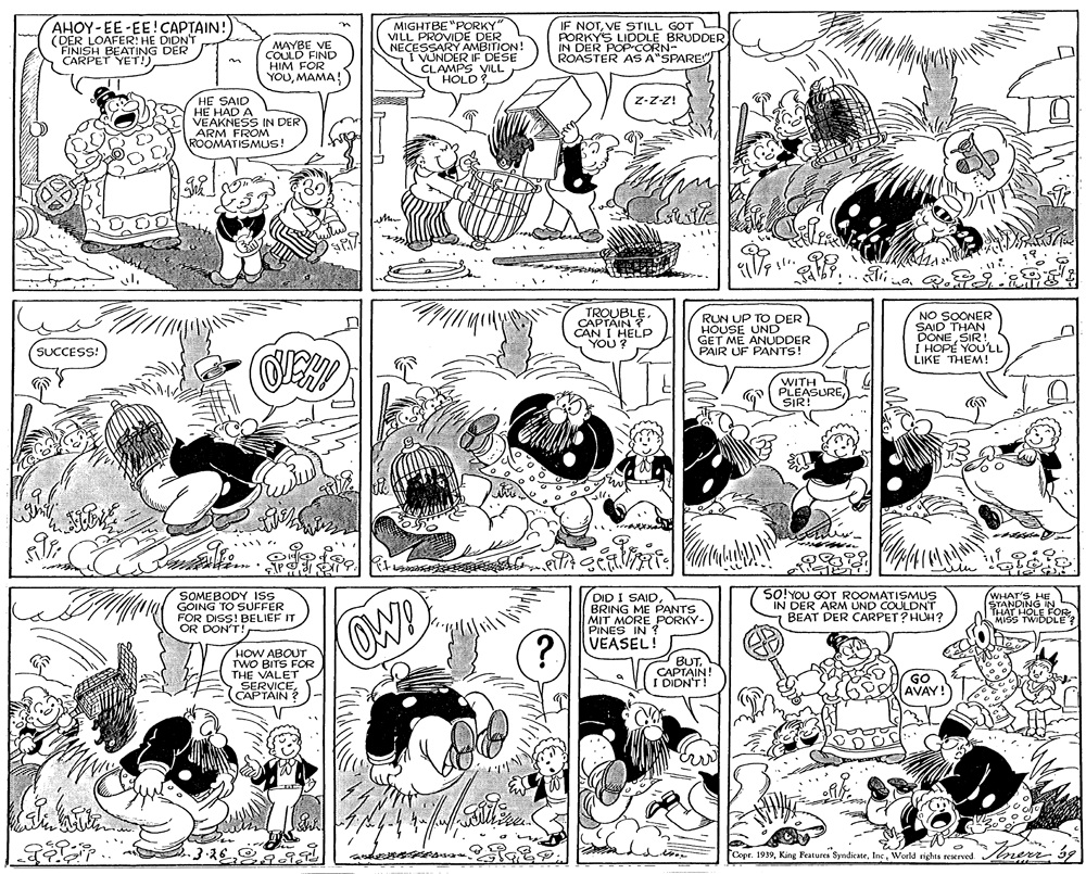 Font OCR: AHOY-EE-EE!CAPTAIN! (DER LOAFER: HE DIDN'T FINISH I CARPE PEA DER MAYBE VE COULD FIND HIM FOR YOUMAMA! MIGHTBE"PORKY" VILL PROVIDE DER NECESSARY AMBITION! I VUNDER IF DESE CLAMPS VILL HOLD IF NOTVE STILL GOT PORKYS LIDDLE BRUDDER IN DER POPCORN- ROASTER AS A"SPARE HE SAID HE HAD A VEAKNESS IN DER ARM FROM ROOMATISMUS! z-z-Z! KOUBLE. RUN UP TO DER HOUSE UND GET ME ANUDDER PAIR UF PANTS! SOONER SAID THAN DONE SIR! I HOPÉ YOU'LL LIKE THEM! CAN I HELP YOU ? (SUCCESS! WITH PLEASURESIR! SOMEBODY ISS GOING TO SUFFER FOR DISS! BELIEF IT OR DON'T DID I SAIDBRING ME PANTS MIT MORE PORKY- PINES IN ? VEASEL! SO!YOU GOT ROOMATISMUS IN DER ARM UND COULDNT BEAT DER CARPET? HUH? WHAT'S HE STANDING N THAT HOLE OR MISS TWIDDLE? OW! HOW ABOUT TWO BITS FOR THE VALET SERVICECAPTAIN BUTCAPTAIN! I DION'T! GO AVAY! Copr. 1939World rights resxrved. err AHOY-EE-EE!CAPTAIN! (DER LOAFER: HE DIDN'T FINISH I CARPE PEA DER MAYBE VE COULD FIND HIM FOR YOUMAMA! MIGHTBE"PORKY" VILL PROVIDE DER NECESSARY AMBITION! I VUNDER IF DESE CLAMPS VILL HOLD IF NOTVE STILL GOT PORKYS LIDDLE BRUDDER IN DER POPCORN- ROASTER AS A"SPARE HE SAID HE HAD A VEAKNESS IN DER ARM FROM ROOMATISMUS! z-z-Z! KOUBLE. RUN UP TO DER HOUSE UND GET ME ANUDDER PAIR UF PANTS! SOONER SAID THAN DONE SIR! I HOPÉ YOU'LL LIKE THEM! CAN I HELP YOU ? (SUCCESS! WITH PLEASURESIR! SOMEBODY ISS GOING TO SUFFER FOR DISS! BELIEF IT OR DON'T DID I SAIDBRING ME PANTS MIT MORE PORKY- PINES IN ? VEASEL! SO!YOU GOT ROOMATISMUS IN DER ARM UND COULDNT BEAT DER CARPET? HUH? WHAT'S HE STANDING N THAT HOLE OR MISS TWIDDLE? OW! HOW ABOUT TWO BITS FOR THE VALET SERVICECAPTAIN BUTCAPTAIN! I DION'T! GO AVAY! Copr. 1939King Features SyndicateWorld rights resxrved. err