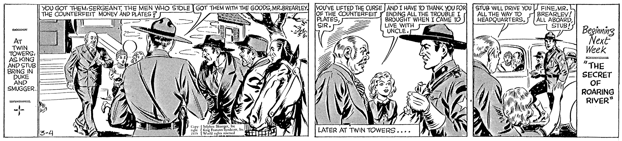 Illustration OCR: YOU GOT THEMSERGEANTMR. L BREARLEY! ALL ABOARD7 STUB! THE COUNTERFEIT MONEY AND PLATES? OF THE COUNTERFEITTENDING ALL THE TROUBLE I PLATESSIR. BROUGHT WHEN I CAME TO LIVE WITH ALL THE WAY TO HEADQUARTERS. Beginning Next Week UNCLE.P AT TWIN TOWERS. AS KING AND STUB BRING IN DUKE AND SMUGGER. "THE SECRET OF ROARING RIVER" LATER AT TWIN TOWERS.... 3-4 YOU GOT THEMSERGEANTTHE MEN WHO STOLE GOT THEM WITTH THE GOODSMR.BREARLEY YOU'VE LIFTED THE CURSE AND I HAVE O THANK YOU FOR STUB WILL DRIVE YoU FINEMR. L BREARLEY! ALL ABOARD7 STUB! THE COUNTERFEIT MONEY AND PLATES? OF THE COUNTERFEITTENDING ALL THE TROUBLE I PLATESSIR. BROUGHT WHEN I CAME TO LIVE WITH ALL THE WAY TO HEADQUARTERS. Beginning Next Week UNCLE.P AT TWIN TOWERS. AS KING AND STUB BRING IN DUKE AND SMUGGER. "THE SECRET OF ROARING RIVER" LATER AT TWIN TOWERS.... 3-4