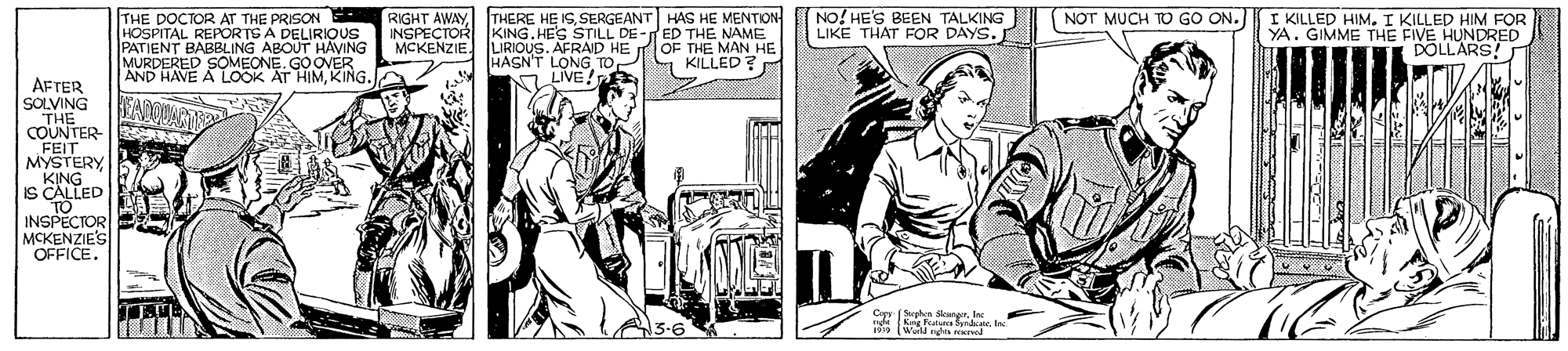 Comic book OCR: THERE HE ISSERGEANT HAS HE MENTION KING.HES STILL DE -ED THE NAME LIRIOUS. AFRAD HE HASN'T LONG TOP KILLED ? NO! HE'S BEEN TALKING LIKE THAT FOR DAYS. NOT MUCH TO GO ON. THE DOCTOR AT THE PRISON RIGHT AWAYHOSPITAL REPOR TS A DELIRIQUS PATIENT BABBLING ABOUT HAVING MURDERED SOMEONE. GOOVER AND HAVE A LOOK AT HIMKING. I KILLED HIM. I KILLED HIM FOR YA. GIMME THE FIVE HUNDRED DOLLARS! INSPECTOR MCKENZIE OF THE MAN HE LIVE! AFTER SOLVING THE COUNTER- FEIT MYSTERY KING IS CALLED TO INSPECTOR MCKENZIES OFFICE. Spn angerIn THERE HE ISSERGEANT HAS HE MENTION KING.HES STILL DE -ED THE NAME LIRIOUS. AFRAD HE HASN'T LONG TOP KILLED ? NO! HE'S BEEN TALKING LIKE THAT FOR DAYS. NOT MUCH TO GO ON. THE DOCTOR AT THE PRISON RIGHT AWAYHOSPITAL REPOR TS A DELIRIQUS PATIENT BABBLING ABOUT HAVING MURDERED SOMEONE. GOOVER AND HAVE A LOOK AT HIMKING. I KILLED HIM. I KILLED HIM FOR YA. GIMME THE FIVE HUNDRED DOLLARS! INSPECTOR MCKENZIE OF THE MAN HE LIVE! AFTER SOLVING THE COUNTER- FEIT MYSTERY KING IS CALLED TO INSPECTOR MCKENZIES OFFICE. Spn anger
