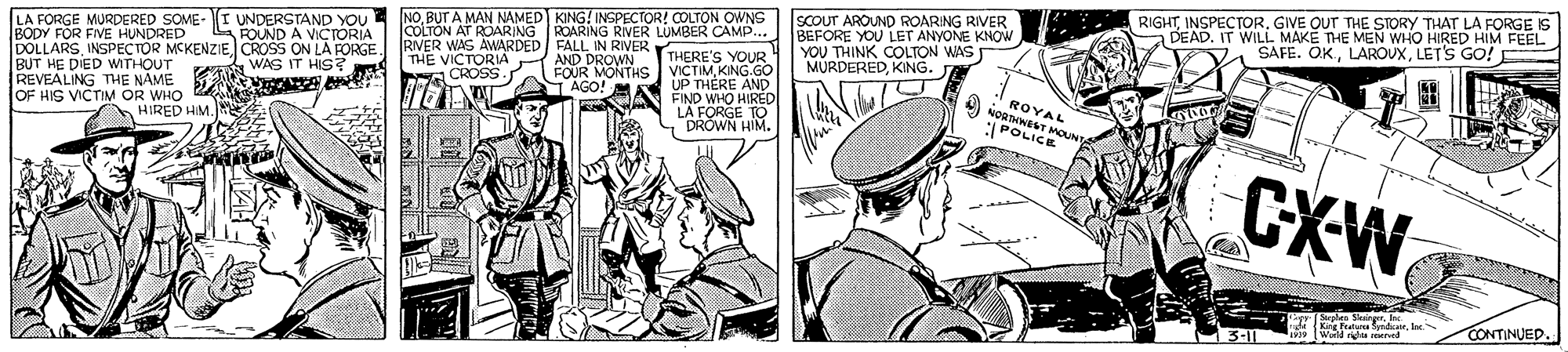Comics OCR: LA FORGE MURDERED SOME- I UNDERSTAND YOU BODY FOR FIVE HUNDRED DOLLARSCROSS ON LA PORGE BUT HE DIED WITHOUT REVEALING THE NAME OF HIS VICTIM OR WHO NOBUT A MAN NAMED KING! INSPECTOR! COLTON OWNS COLTON AT ROARING ROARING RIVER LUMBER CAMP. THERE'S YOUR VICTIMKING.GO UP THÈRE AND FIND WHO HIRED LA FORGE TO DRÓWN HIM. SCOUT AROUND ROARING RIVER BEFORE YOU LET ANYONE KNOW YOU THINK COLTON WAS MURDEREDKING. RIGHTINSPECTOR. GIVE OUT THE STORY THAT LA FORGE IS DEAD. IT WILL MAKE THE MEN WHO HIRED HIM FEEL SAFE. OKLET'S GO! L ROUND A VICTORIA RIVER WAS AWARDED FALL IN RIVER EA WAS IT HIS? V A THE VICTORIA A AND DROWN FOUR MONTHS AGO! M ROYAL NORTHWEST MOUNTA *POLICE HIRED HIM. CXW b plae Sninger. Inc. Kg Featura yndkurlec 1 (World righta served CONTINUED. 3-11 LA FORGE MURDERED SOME- I UNDERSTAND YOU BODY FOR FIVE HUNDRED DOLLARSINSPECTOR MCKENZIECROSS ON LA PORGE BUT HE DIED WITHOUT REVEALING THE NAME OF HIS VICTIM OR WHO NOBUT A MAN NAMED KING! INSPECTOR! COLTON OWNS COLTON AT ROARING ROARING RIVER LUMBER CAMP. THERE'S YOUR VICTIMKING.GO UP THÈRE AND FIND WHO HIRED LA FORGE TO DRÓWN HIM. SCOUT AROUND ROARING RIVER BEFORE YOU LET ANYONE KNOW YOU THINK COLTON WAS MURDEREDKING. RIGHTINSPECTOR. GIVE OUT THE STORY THAT LA FORGE IS DEAD. IT WILL MAKE THE MEN WHO HIRED HIM FEEL SAFE. OKLET'S GO! L ROUND A VICTORIA RIVER WAS AWARDED FALL IN RIVER EA WAS IT HIS? V A THE VICTORIA A AND DROWN FOUR MONTHS AGO! M ROYAL NORTHWEST MOUNTA *POLICE HIRED HIM. CXW b plae Sninger. Inc. Kg Featura yndkurlec 1 (World righta served CONTINUED. 3-11