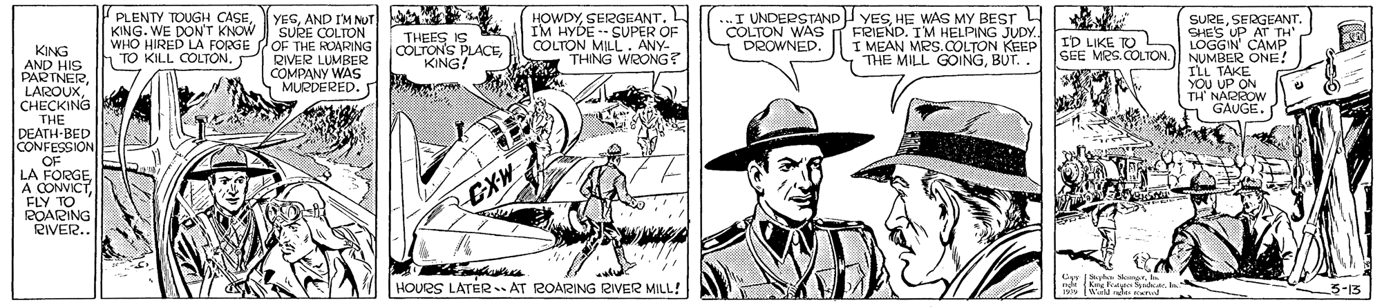 Illustration OCR: PLENTY TOUGH CASEKING. WE DON'T KNOW WHO HIRED LA FORGE POF THE ROARING TO KILL COLTON. YESAND I'M NUT a SURE COLTON HOWDYSERGEANT. L IM HYDE -- SUPER OF COLTON MILL . ANY- THING WRONG? ..I UNDERSTAND YESHE WAS MY BEST 4 FRIEND. IM HELPING JUDY.. I MEAN MRS.COLTON KEEP THE MILL GOINGBUT. . SURESERGEANT. SHE'S UP AT TH' LOGGIN' CAMP SEE MES. COLTON.) NUMBER ONE! ILL TAKE YOU UP ON TH' NARROW GAUGE. COLTON WAS DROWNED. THEES IS COLTON'S PLACEKING! ID LIKE TO KING AND HIS PARINERC???KING THE DEATH-BED CONFESSION RIVER LUMBER COMPANY WAS MURDERED. S OF LA FORGEFLY TO POARING RIVER.. CXW G MorHOURS LATER. AT ROARING RIVER MILL! k K algte Snde. . 1 (W de d 3-13 PLENTY TOUGH CASEKING. WE DON'T KNOW WHO HIRED LA FORGE POF THE ROARING TO KILL COLTON. YESAND I'M NUT a SURE COLTON HOWDYSERGEANT. L IM HYDE -- SUPER OF COLTON MILL . ANY- THING WRONG? ..I UNDERSTAND YESHE WAS MY BEST 4 FRIEND. IM HELPING JUDY.. I MEAN MRS.COLTON KEEP THE MILL GOINGBUT. . SURESERGEANT. SHE'S UP AT TH' LOGGIN' CAMP SEE MES. COLTON.) NUMBER ONE! ILL TAKE YOU UP ON TH' NARROW GAUGE. COLTON WAS DROWNED. THEES IS COLTON'S PLACEKING! ID LIKE TO KING AND HIS PARINERC???KING THE DEATH-BED CONFESSION RIVER LUMBER COMPANY WAS MURDERED. S OF LA FORGEA CONVICTFLY TO POARING RIVER.. CXW G MorHOURS LATER. AT ROARING RIVER MILL! k K algte Snde. . 1 (W de d 3-13