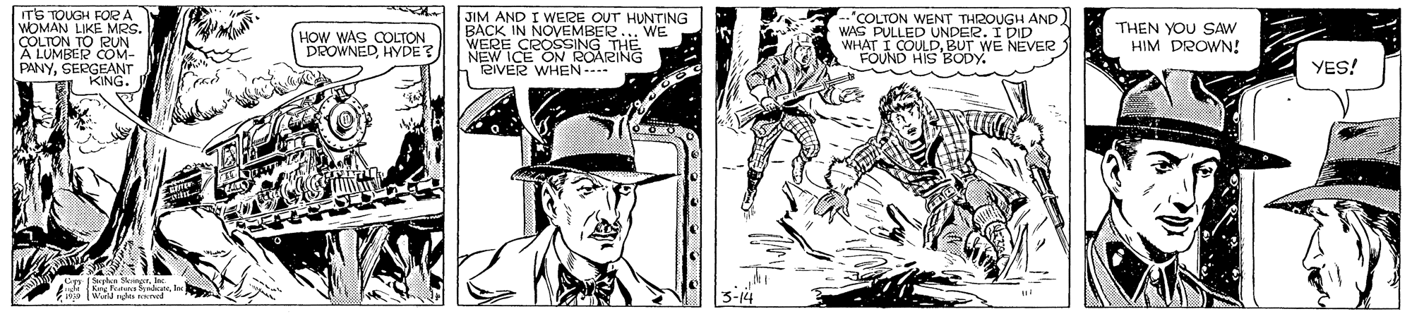 Font OCR: ITS TOUGH FOORA WOMAN LIKE MRS. COLTON TO RUN A LUMBER COM- PANYSERGEANT KING. JIM AND I WERE OUT HUNTING BACK IN NOVEMBER.. WE WERECOSSINGPING "COLTON WENT THROUGH AND WAS PULLED UNDER KEVER WHAT I COULDBUT WE FOUND HIS BODY. HOW WAS COLTON DROWNED HYDE? "THEN YOU SAW HIM DROWN! RIVER WHEN- YES! ITS TOUGH FOORA WOMAN LIKE MRS. COLTON TO RUN A LUMBER COM- PANYSERGEANT KING. JIM AND I WERE OUT HUNTING BACK IN NOVEMBER.. WE WERECOSSINGPING "COLTON WENT THROUGH AND WAS PULLED UNDER KEVER WHAT I COULDBUT WE FOUND HIS BODY. HOW WAS COLTON DROWNED HYDE? "THEN YOU SAW HIM DROWN! RIVER WHEN- YES!