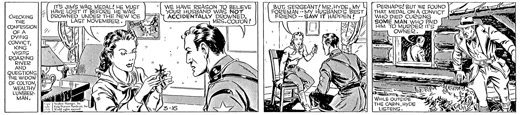 Gesture OCR: T'S JIM'S WAR MEDAL! HE MUST HAVE LOST T BEFORE HE WAS DROWNED UNDER THE NEW ICE LAST NOVEMBER. WE HAVE REASON TO BELIEVE YOUR HUSBAND WAS NOT ACCIDENTALLY DEOWNEDMRS.COLTON ! PERHAPS! BUT WE FOUND THAT MEDAL ON A CONVICT WHO DIED CUESING SOME MAN WHO PAID HIM TO MURDER ITS OWNER. BUTMY FOREMAN --My HUSBANDS BEST FRIEND -- SAW IT HAPPEN! CHECKING THE CONFESSION OF A DYING CONVICTKING VISITS POARING RIVER AND QUESTIONS THE WIDOW OF COLTON WEALTHY LUMBER- MÁN. WHILE OUTGIDE THE CABINHYDE LISTENS. igy en S . l Kng Pram fndstr. I /3-16 T'S JIM'S WAR MEDAL! HE MUST HAVE LOST T BEFORE HE WAS DROWNED UNDER THE NEW ICE LAST NOVEMBER. WE HAVE REASON TO BELIEVE YOUR HUSBAND WAS NOT ACCIDENTALLY DEOWNEDMRS.COLTON ! PERHAPS! BUT WE FOUND THAT MEDAL ON A CONVICT WHO DIED CUESING SOME MAN WHO PAID HIM TO MURDER ITS OWNER. BUTSERGEANT! MR.HYDEMY FOREMAN --My HUSBANDS BEST FRIEND -- SAW IT HAPPEN! CHECKING THE CONFESSION OF A DYING CONVICTKING VISITS POARING RIVER AND QUESTIONS THE WIDOW OF COLTON WEALTHY LUMBER- MÁN. WHILE OUTGIDE THE CABINHYDE LISTENS. igy en S . l Kng Pram fndstr. I /3-16